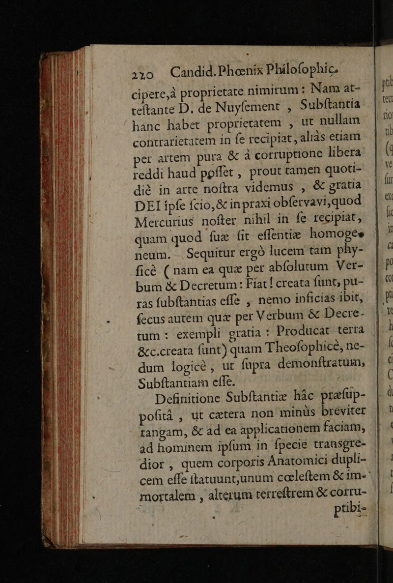   320 Candid.Phenix Philofophic. cipere,a proprietate nimirum: Nam at- teftante D. de Nuyfement , Subftantia hanc habet proprieratem , ut nullam contrarietatem in fe recipiat, alıas etiam er artem pura &amp; a corruptione libera reddi haud poſſet, prout tamen quoti- di&amp; in arte noftra videmus , &amp; gratia DEI ipfe ſcio, &amp; in praxi obfervavi,quod Mercurius nofter nihil in fe regipiat, guam quod fux (it effentie homoges neum. Sequitur ergö lucem tam phy- fic&amp; ( nam ea quæ per abfolutum Ver- bum &amp; Decrerum: Fiat! creata funt, pu- ras fubftantias effe ,„ nemo inficias ibit, fecus autem qu&amp; per Verbum &amp; Decre- tum : exempli gratia : Producar terra &amp;cc.creata ſunt) quam Theofophicg, ne- dum logice , ut fupra demonftratum, Subftantiam effe. | Definitione Subftantix häc præſup- pofitä , ut cetera non minüs breviter tangam, &amp; ad ea applicationem faciam, ad hominem ipfum in fpecie transgre- dior , quem corporis Anatomici dupli- mortalem , alteıum terreftrem &amp; corru- ptibi-                         
