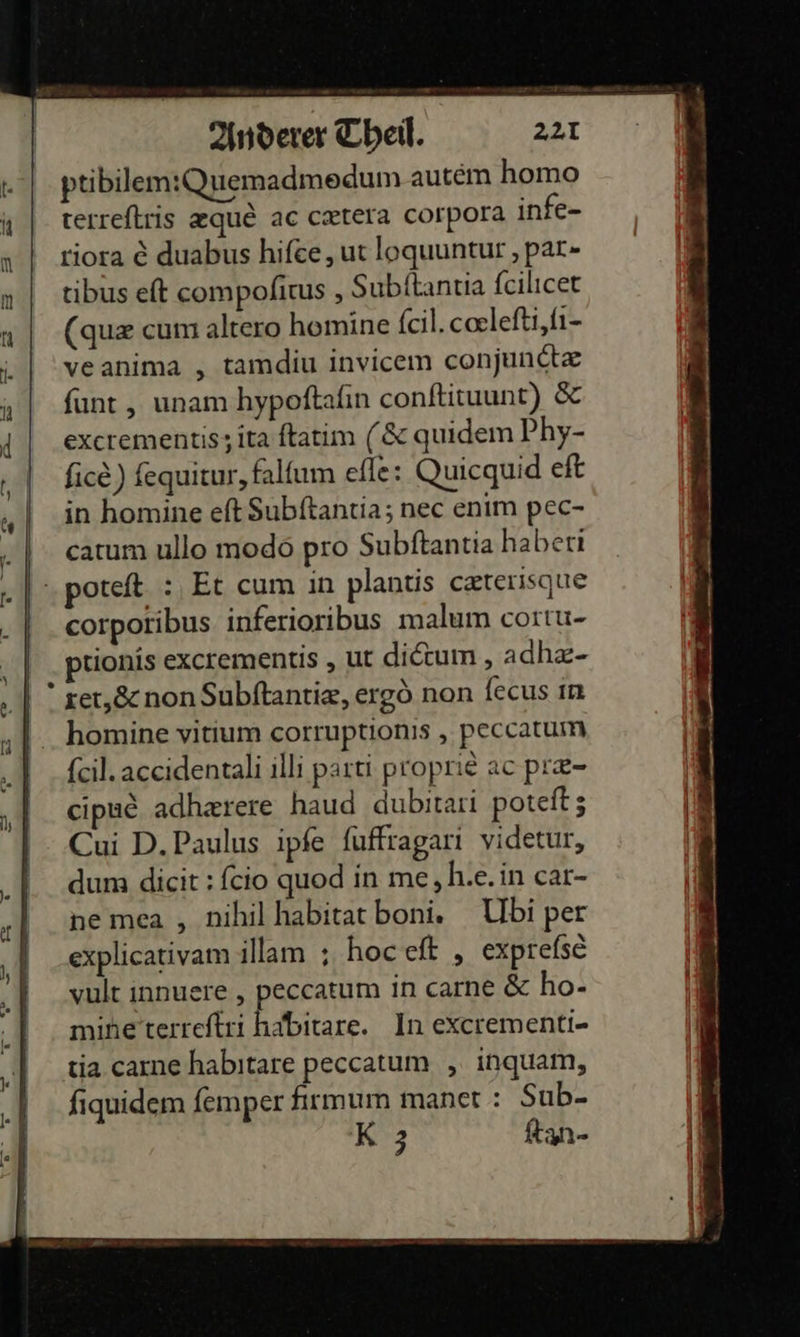 ptibilem:Quemadmedum autem homo terreftris zque&amp; ac cxtera corpora infe- riora € duabus hifee , ut loquuntur, par- tibus eft compoſitus, Subſtantia ſcilicet (quæ cum altero homine ſcil.cœleſti,ſi- veanima , tamdiu invicem conjunctæ ſunt, unam hypoſtaſin conſtituunt) &amp; excrementis;ita ftatim (&amp; quidem Phy- fice) fequitur, falfum efle: Quiequid eft in homine eft Subftantia; nec enim pec- catum ullo modö pro Subftantia haberıi poteft. :,Et cum in plantis cæterisque corporibus. inferioribus malum cortu- ptionis exctementis , ut dietum , adhz- ret, &amp; non Subftantiz, ergö non fecus ın homine vitium corruptionis , peccatum feil. accidentali illi parti proprie ac pr&amp;- cipue adhzrere haud dubitari poteft; Cui D.Paulus ipfe fuffragari videtur, dum dicit : fcio quod in me, h.e. in car- nemea , nihil habitat boni. Ubi per explicativam illam ; hoceft , exprefse yult innuere , peccatum in carne &amp; ho- minetterreftri habitare. In excrementi- tia carne habıtare peccatum ,„ inquam, fiquidem femper firmum manet : Sub- 