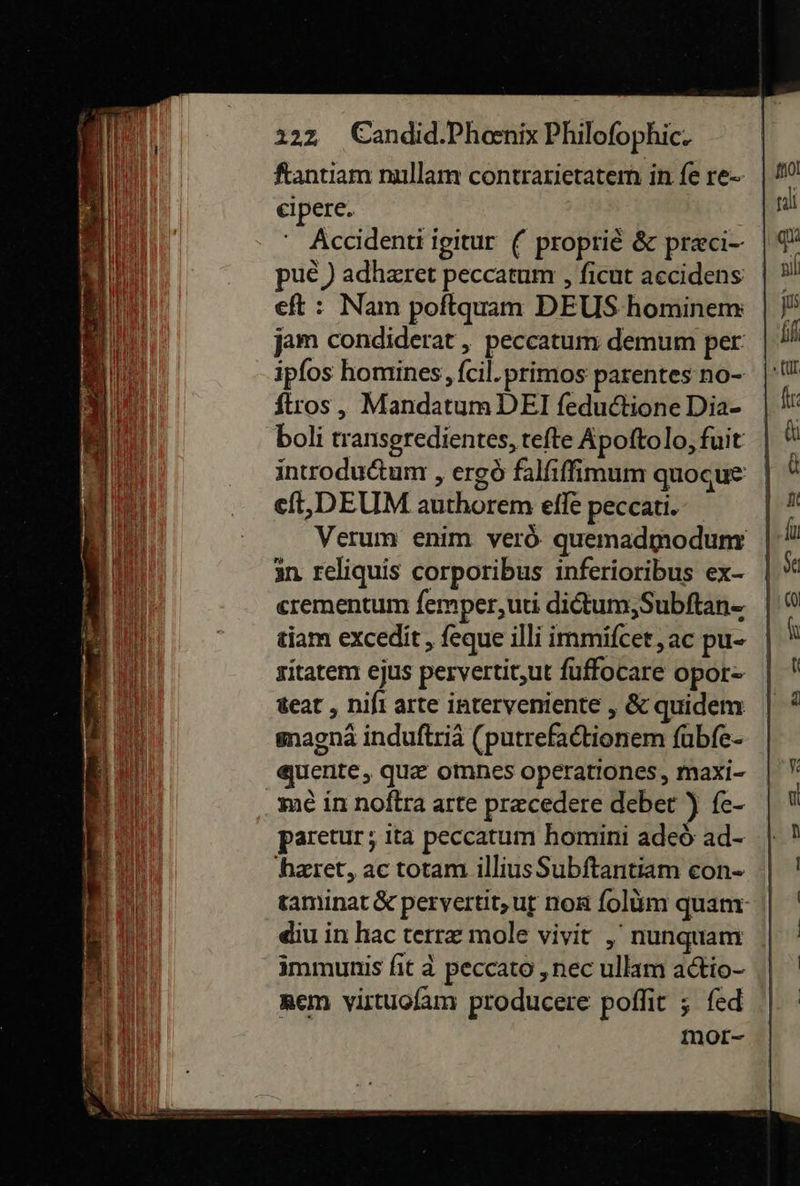 ftantiam nullam contrarietatem in fe re⸗ eipere. Accidenti igitur ( proprie &amp; prci- pue ) adhzret peccatum, ficut accidens eft : Nam poftquam DEUS hominem jam condiderat , peccatum demum per: ipfos homines, feil.primos parentes no- ftros , Mandatum DEI fedudtione Dia- boli transgredientes, tefte Apoftolo, fuit introductum, ergò falfıfimum quoque eſt, DEUM authorem eſſe peccati. Verum enim verò quemadmodum in reliquis corporibus inferioribus ex- erementum ſemper, uti dictum, Subſtan- tiam excedit, ſeque illi immifcer, ac pu- sitatem ejus pervertit,ut fuffocare opor⸗ teat , nifi arte interveniente , &amp; quidem magnãà induftriä (putrefadtionem fübfe- quente, quæ omnes operationcs, maxi- me in noftra arte pr=cedere deber ) fe- paretur; ita peccatum homini adeò ad- hæret, ac totam illius Subftantiam con- taminat &amp; pervertit,uf non folum quam- diu in hac terræ mole viyit , nunguam immunis fit peccato ‚nec ullam adio- nem vistuofam producere poflit ; fed mor- 