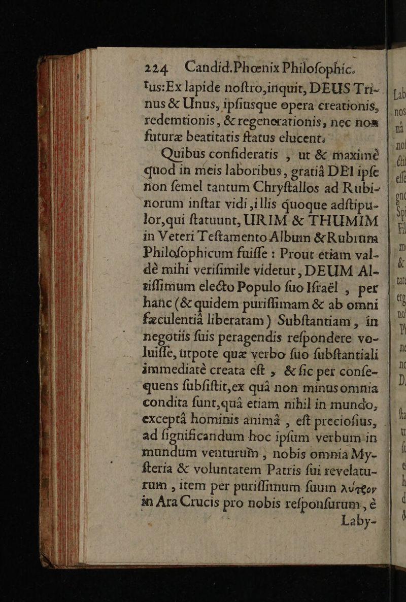 tus:Ex lapide noſtro, inquit, DEUS Tri- nus &amp; Unus, ipfinsque opera ereationis, redemtionis, &amp; regenerationis, nec nos futurz beatitatis ftatus elucent; Quibus confideratis , ut &amp; maxime quod in meis laboribus, gratiä DEI ipfe non femel tantum Chryftallos ad Rubi- norum inftar vidi ‚illis quoque adftipu- lor,qui ftatuunt, URIM &amp; THUMIM in Veteri Teftamento Albınn &amp;Rubıum Philofophicum fuiffe : Prout etiam val- de mihi verifimile videtur, DEUM Al- riſſimum eledto Populo fuo Ifrael , per hatic (&amp; quidem purifimam &amp; ab omni feculentiä liberatam)) Subftantiam , in negotiis fuis peragendis refpondere vo- luiffe, utpote quæ verbo ſuo fubftantiali ammediate creata eft „ &amp;fic per confe- quens fubfiftit,ex quä non minusomnia condita funt,quä etiam nihil in mundo, exceptä hominis animä , eft preeiofius, ad fignificandum hoc ipfum verbum!'in mundum venturufr , nobis omnia My- fteria &amp; voluntatem Patris fin reyelaru- zum ‚Item per puriſſimum ſuum Augeor in Ara Crucis pro nobis refponfürum,, € Laby- 