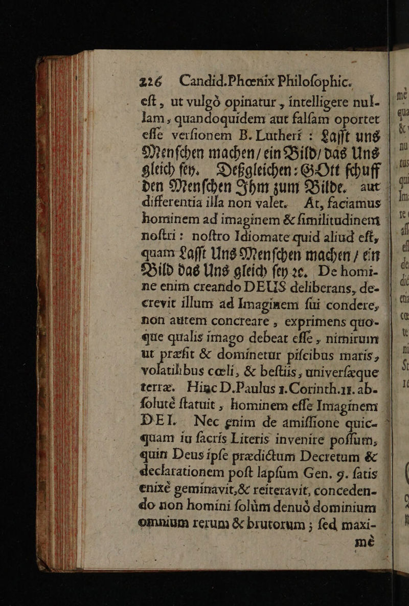                    eft, ut vulgö opinatur , intelligere nul- Jam , quandoquidem aut falfam oportet Menſchen machen/ ein Bild dag Uns differentia illa non valet. At, faciamus Bild das Ung gleich fen ae. De homi- erevit illum ad Imaginem ſui condere, non atitem concreare, exprimens quo- que qualis imago debeat efle , nimirum vo terræ. Higc D.Paulus 3.Corinth.ır. ab- ſolutè ftatuit , kominem efle Imaginem DEI. Nec gnim de amiflione quic- quam iu facris Literis invenire poflum, quin Deus ipfe predidtum Decretum &amp; decharationem poft lapfum Gen. 9. fatis omnium rerum &amp; biutorum ; fed maxi-  