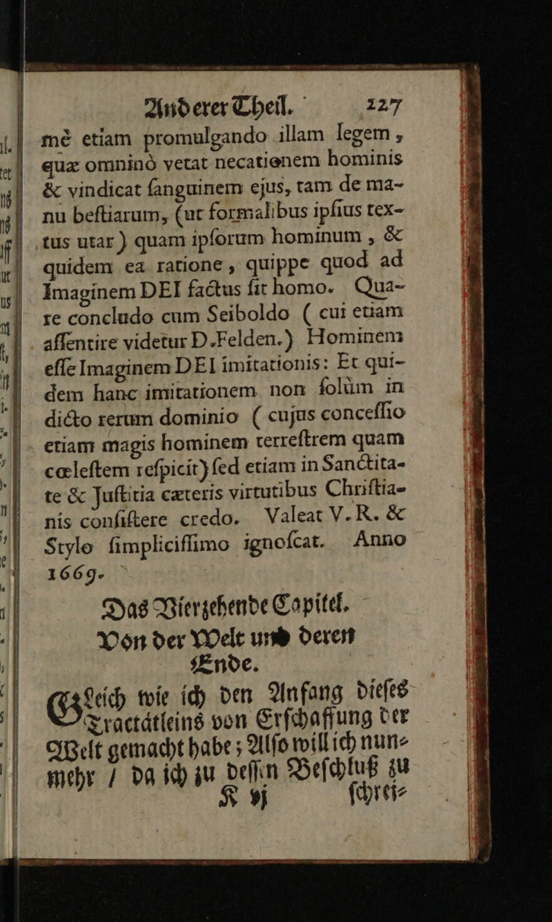 me etiam promulgando illam legem , quæ omnind vetat necatienem hominis ð&amp;c vindicat ſanguinem ejus, tam de ma- 4 nu beſtiarum, (ut formalibus ipfius tex- fl tus utar) quam ipforum hominum , &amp; ir)              | quidem ea ratione, quippe quod ad Imaginem DEI factus fir homo. Qua- te concludo cum Seiboldo (cui euam affentire videtur D.Felden.) Hominem eſſe Imaginem DEI imitationis: Et qui- dem hanc imitationem non folum ın dicto rerum dominio ( cujus conceſſio etiam magis hominem terreſtrem quam cœleſtem reſpicit) ſed etiam in Sanctita- te &amp; Juſtitia cæteris virtutibus Chriſtia- nis conſiſtere credo. Valeat V. R. &amp; Stylo ſimpliciſſimo ignoſcat. Anno 1669. Das Vierzehende Copitel. Von der Welt und deren Ende. | Geech wie ich den Anfang dieſes | Tractätleins von Erſchaffung Der Welt gemacht habe ; Alfo willich nun mehr 7 Da ich zu deſſen Beſchluß zu N ; Kvj ſchrej⸗  — =.   a 0 ut — ” — << = — ——— m nn — = RE TR ET Se — u — — — * um — garen eg ern nme en ng . u ö— m — — —  