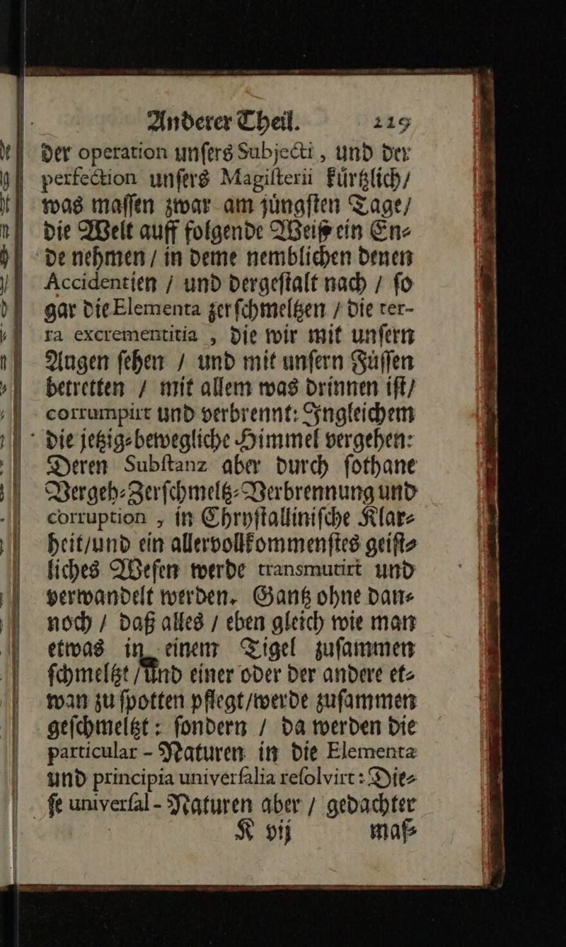                  Anderer Theil. 119 de nehmen / in deme nemblichen denen Accidentien / und dergeſtalt nach / fo gar DieElementa zer ſchmeltzen / die rer- ra excerementitia , die wir mit unfern Augen ſehen / und mit unfern Süffen betretten / mit allem was drinnen iſt / corrumpirt und verbrennt: Ingleichem Deren Subftanz aber durch fothane Pergeb:Zarfihmels- Verbrennung und eorruption , in Ehrpftallinifihe Klar⸗ heit/und ein alervollfommenftes geiſt⸗ fiches Weſen werde transmurirt und verwandelt werden. Gantz ohne Dane noch / daß alles / eben gleich wie mar etwas in einen Tigel zuſammen fchmelßt / Aund einer oder Der andere et⸗ wan zu fpotten pflegt/werde zufammen geichmelßt : fondern / da werden Die particular - Naturen in die Elementa und principia univerfalia refolvirt: Die⸗ vij maß 