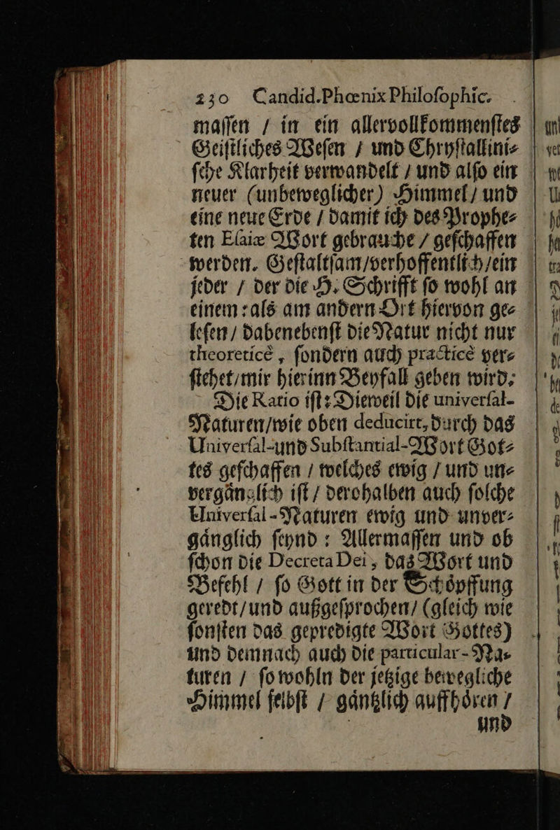  ſche Klarheit verwandelt / und alſo ein neuer (unbeweglicher) Himmel / und eine neue Erde / damit ich des Prophe⸗ ten Elaie Wort gebrauche / gefchaffen werden. Geftaltfan/serhoffentlih/ein jeder / der die H. Schrifft ſo wohl an einem :als am andern Dit hiervon ge leſen / dabenebenſt die Natur nicht nur theoretice „ ſondern auch practicè yer⸗ ſtehet / mir hierinn Beyfall geben wird; Die Ratio iſt: Dieweil die univerſal- Naturen / wie oben deducirt, durch dag Univeräl-und Subft: antial·Wor t Got⸗ tes geſchaffen / welches ewig / und un⸗ vergaͤnglich iſt / derohalben auch ſolche Umũverſal⸗Naturen ewig und unver: gaͤnglich ſeynd: Allermaſſen und ob ſchon Die Decreta Dei, das Wort und Befehl / fo Gott in der &amp;: chöpffung geredt / und außgeſprochen / (gleich wie ſonſten das gepredigte Wort Gottes) und demnach auch Die particular⸗ Na⸗ turen / fo wohin der jeßige bewegliche Himmel ſelbſt / ganklich quffhoͤren un  Be re = An A ee a San u —