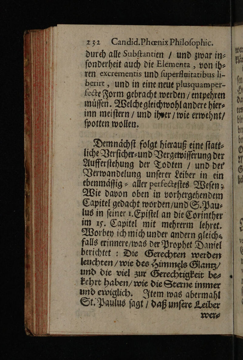 dureh alle Subftantien / und zwar in- fonderheit auch die Elementa , yon ih⸗ ven excrementis und fuperfluitatibus li- berirt , und in eineneue plusquamper- | fette Form gebracht werden / entpehren muͤſſen. Welche gleichwohl andere hier⸗ inn meiſtern / und ihrer / wie erwehnt / ſpotten wollen. Demnaͤchſt folgt hierauß eine ſtatt⸗ liche Verſicher⸗ und Vergewiſſerung der Aufferſtehung der Todten / und der Verwandelung unſerer Leiber in ein ebenmäflig ⸗ aller perfecteſtes Weſen; Wie davon oben in vorhergehendem Capitel gedacht worden/undS. Pau: | lus in feiner 1.Epiftel an die Corinther | im ı5. Capitel mit mehrerm lehrer. Worbey ichmichunder andern gleich“ falls erinnere / was der Prophet Daniel berichtet : Die Gerechten werden leuchten / wie des Himmels Ölanız/ und Die viel zur Gerechtigkeit bes kehrt haben) wie die Sterne immer und ewiglich, Item mas abermahl St. Panlıs fagt / daß unfere Leiber were 