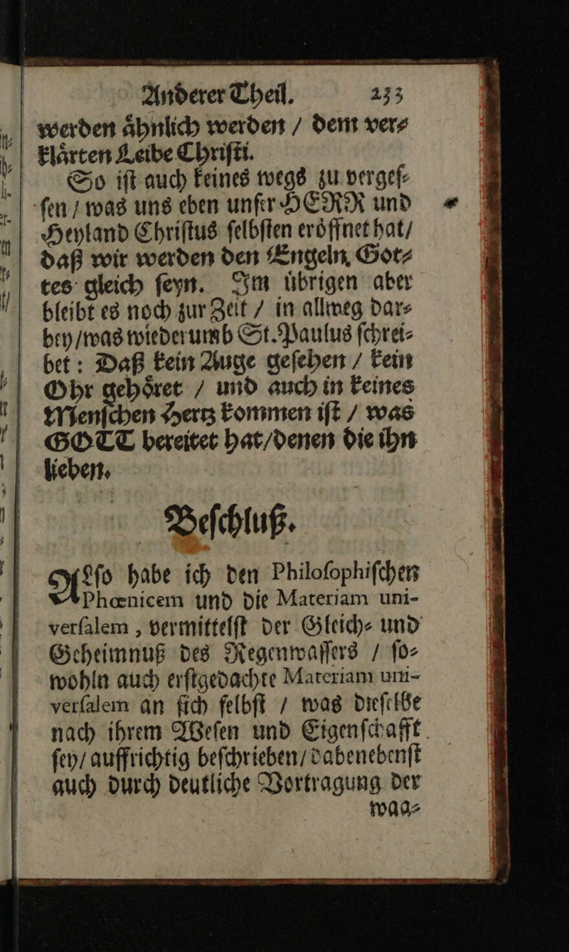 — — —2 Anderer Theil. 233 werden aͤhnlich werden / dem ver⸗ klaͤrten Leibe Chriſti. Heyland Ehriftus felbften eröfinet hat / daß wir warden den Engeln Götz tes: gleich feyn. Im übrigen aber bleibt es noch zur Zeit / in allweg dars bey / was wiederumb St. Paulus ſchrei⸗ bet: Daß kein Auge gefeben / Fein Ohr geböret / und auch in Feines Mieten „er kommen ift / was GOTT bereitet hat / denen die ihn lieben. Beſchluß. HN habe ich den Philofophifchen Phanicem und die Materiam uni- verfalem ‚ vermittelft der Gleich⸗ und Geheimnuß des Regenwaſſers / ſo⸗ wohln auch erſtgedachte Materianı um- verfalem an ſich felbft / mas dieſelbe nach ihrem Weſen und Eigenſchafft ſey / auffrichtig beſchrieben / dabenebenſt auch durch deutliche Vortragung der 