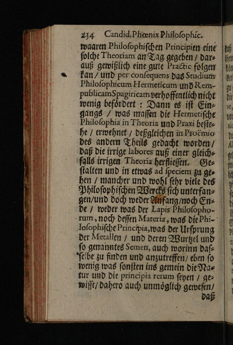 waaren Philofophifchen Principien eine ſolche Theoriam an Zag: gegeben / dar⸗ auß gewißlich eine. gute Pradtic folgen fan / und per'confequens dag Studium! Philofophieum Hermeticum und Rem- publicamSpagiricam verhoffentlichniche wenig befördert : Dann es iſt Ein- gangs / was maffen die Hermetifche Philofophia in Theoria und Praxi beſte⸗ he / erwehnet / deßgleichen in Pro&amp;mio des andern Theils gedacht worden, Daß Die irrige labores auß einer gleichs falls irrigen Theoria.herflieffen. Ge⸗ ftalten und in etwas ad ſpeciem zu ge⸗ ben / mancher und wohl fehr viele des Philoſophiſchen Wercks fich unterfans gen/und doch weder Anfang / noch En⸗ de / weder was Der Lapis PMiloſopho- zum ‚noch deſſen Materia, was die Phi- loſophiſche Principia, was der Urſprung der Metallen / und deren Wurtzel und fo genanntes Semen, auch worinn daſ⸗ ſelbe zu finden und anzutreffen/ eben fo . wenig was fonften ing gemein Die Na⸗ fur und Die principia rerum feyen / ge⸗ wiſſt / dahero auch unmöglich a da 