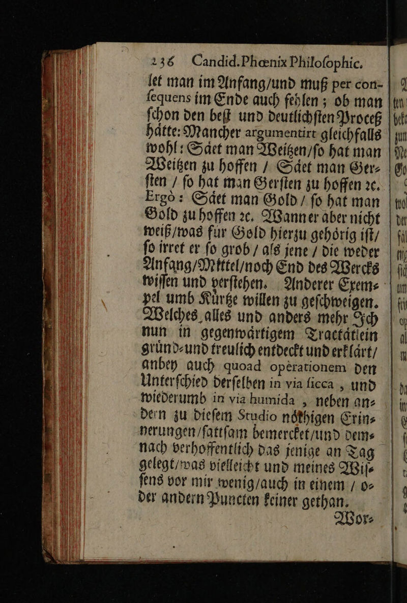  238 Candid.Phenix Philofophic. fequens im Ende auch fehlen ; ob man ſchon ven bet und deutlichſten Proceß hätte: Mancher argumentirt gleichfalls wohl: Saͤet man Weitzen / ſo hat man Weißen zu hoffen / Saͤet man Ger⸗ ften / fo hat man Serften zu hoffen 3e. Ergo: Saͤet man Gold / fo hat man Bold zuhoffen ꝛc. Wanner aber nicht weiß / was für Gold hierzu gehörig ifk/ ſo irret ev fo grob / als jene / die weder Anfang Mittel / noch End des Wercks wiſſen und yerſtehen. Anderer Exem⸗ pel umb Kuͤrtze willen zu geſchweigen. Welches alles und anders mehr Sch | nun in gegentodrfigem Zractätiein | ı gruͤnd⸗ und treulich entdeckt und erklaͤrt/ anbey auch quoad operationem den Unterfchied derfelben in via licca, und wiederumb in via humida , neben an: den zu dieſem Studio nothigen Erins nerungen/fattfam bemercket / und dem⸗ nach verhoffentlich das jenige an Tag gelegt / was vielleicht und meines Wiſ⸗ ſens vor mir wenig / auch in einem / o⸗ der andern Puncten keiner gethan. Wor⸗                     
