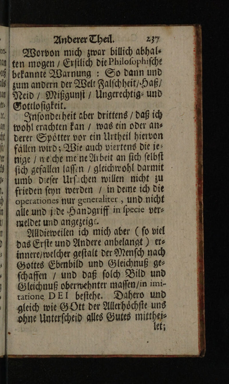 Worvon mich zwar billich abhals ten mögen / Erſilich die Philofophifihe 6) bekannte ABarnung : So dann und | zum andern der Welt Falſchheit / Haß / u Neid / Mißgunft / Ungerechtig: und .\ Sottlofigkeit. Inſonder heit aber Drittens / daß ich in) wohl erachten Fan / was ein oder an⸗ | derer Spötter vor ein Urtheil hiervon | Fallen wird; Wie auch vierteng Die je: | nige / weiche meine Arbeit an fich ſelbſt | fich gefallen laſſen / gleichwohl darmit - | umb Diefer Urfichen willen nicht zu frieden feyn werden / in deme ich) die )] operationes nur generaliter , und.nicht alle und jede Handgriff in fpecie ver⸗ meldet und angezeigt. Allldieweilen ich mich aber (ſo viel das Erfte und Andere anbelangt ) er⸗ innere / welcher geflalt der Menſch nach Gottes Ebenbild und Gleichnuß ge⸗ ſchaffen / und daß ſolch Bild und Gleichnuß oberwehnter maſſen / in imi⸗ tatione DEI beſtehe. Dahero und gleich wie GOtt der Allerhoͤchſte und ohne Unterſcheid alles Gutes mitther et; 