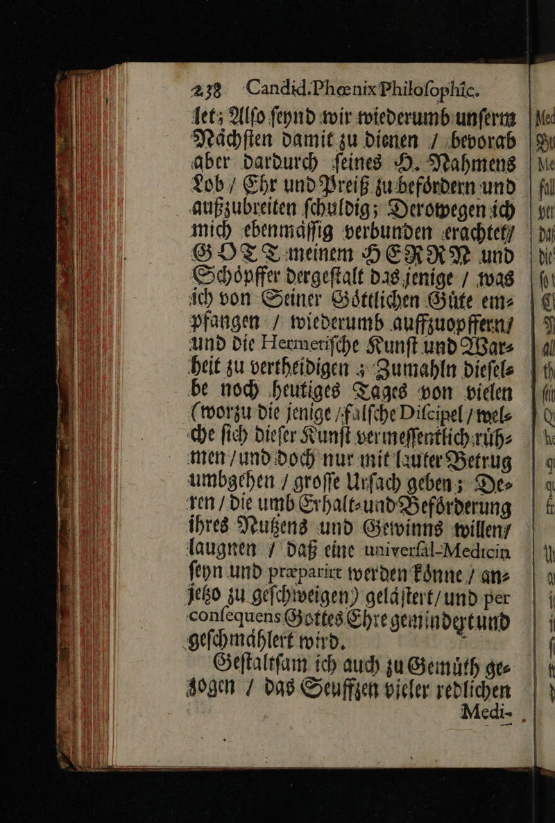 det; Alfo feynd wir wiederumb unſerm Nächſten Damit zu dienen 7 bevorab aber dardurch feines D. Nahmens Lob / Ehr und Preiß zu befoͤrdern und außzubreiten fehuldig; Derowegen ich mich ebenmäffig verbunden erachtefy SGDHTT meinem HERRN und Schöpffer dergeftalt Das jenige / was sch von Seiner Sättlichen Güte em⸗ pfangen / wiederumb auffzuopffern / und Die Hermetiſche Kunſt und War⸗ heit zu vertheidigen; Zumahln dieſel⸗ be noch heutiges Tages von vielen (worzu die jenige / falſche Diſcipel / wel⸗ he ſich dieſer Kunſt ver meſſentlich ruͤh⸗ men / und doch nur mit lauter Betrug umbgehen / groſſe Urſach geben; Des ren / die umb Erhalt⸗ und Beförderung ihres Nutzens und Gewinns willem laugnen / daß eine univeräl-Medıcin feyn und præparirt werden koͤnne / an: Jetzo zu geſchweigen) geläjlert/und per confequens Gottes Ehre gemindertund geſchmaͤhlert wird. i Geſtaltſam ich auch zu Gemuͤth ge | gogen / das Senffzen vieler redlichen Medi- „|  