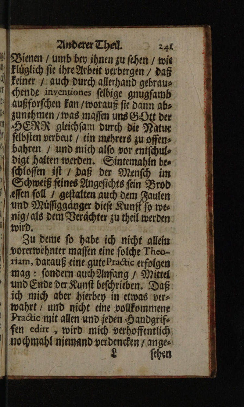                | Anderer Theil. 241 Bienen / umb bey ihnen zu fehen / wie BElüglich fie ihre Arbeit verbergen / daß keiner / auch durch allerhand gebraue N chende: inyenziones felbige gnugfamb außfforſchen Ean / worauß fie dann ab⸗ zunehmen / was maſſen ung GOtt der I HERN gleichſam Durch Die Natur 1 felbften verbeut / ein mehrers zu offen» bahren / und mic) alfo vor entſchul⸗ \ digt halten werden. Sintemahin bes ſcioſſen iſt / Daß der Menſch im Schweiß ſeines Angeſichts ſein Brod eſſen fol. geſtalten auch dem Faulen und Muͤſſigganger dieſe Kunſt fo mes | | nig / als dem Veraͤchter zu theil werden wird. Zu deme fo habe ich nicht allein vorerwehnter maflen eine folche Theo- riam, darauß eine gutePradic erfolgen I mag : fondern auchAnfang / Mittel Fund Ende der Kunft befchrieben. Daß ‚ich mich aber hierbey in etwas ver⸗ wahrt / und nicht eine vollfommene | Pradic mit allen und jeden Handgrife ‚fen edire , wird mich verhoffentlih nochmahl niemand perdencken / ange⸗ | 2 ſehen