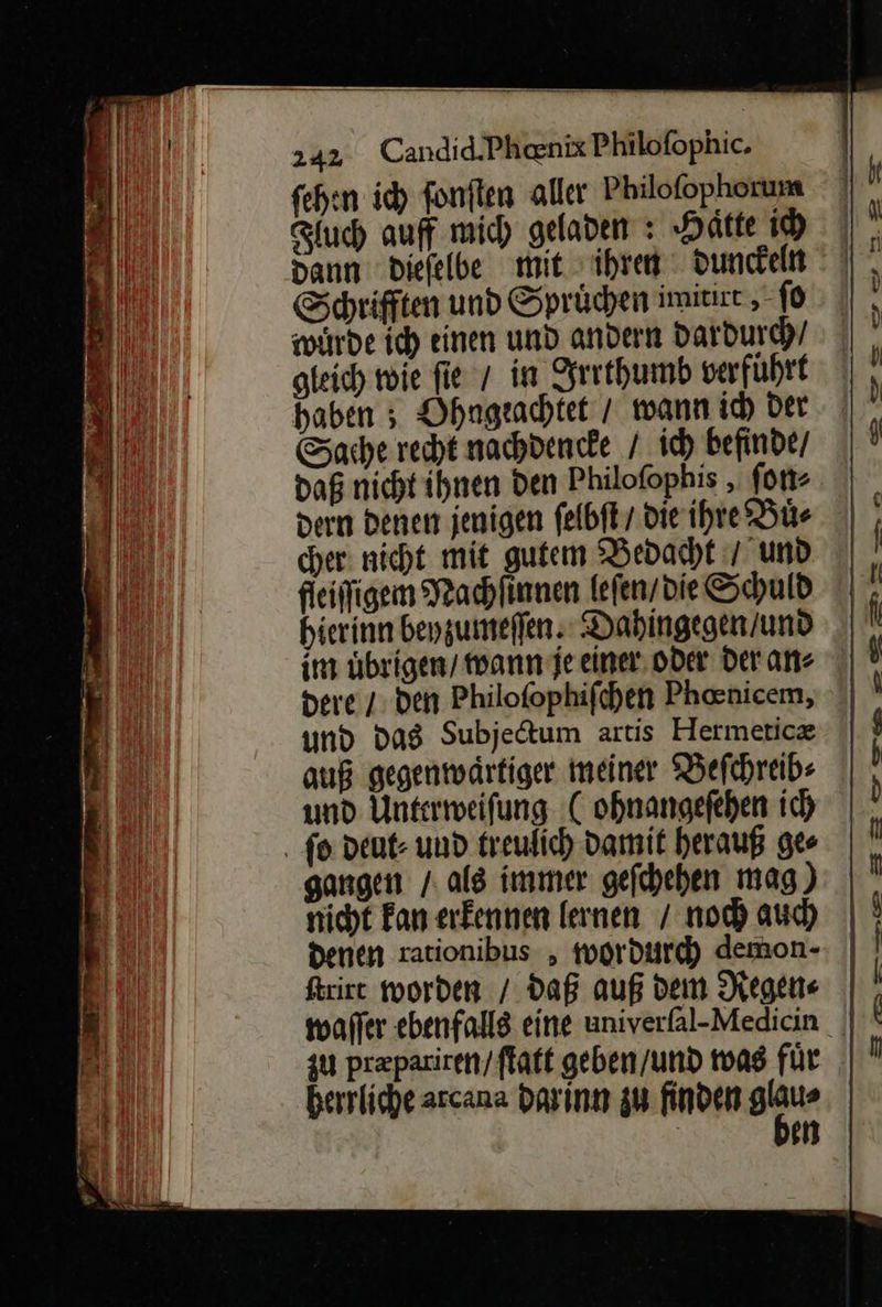     242 Candid.Phanix Philofophic. ſehen ih fonften aller Philofophorum Fluch auff mich geladen : Hätte id) dann dieſelbe mit ihren dunckeln Schriften und Sprüchen imitirt ,- ſo wuͤrbe ich einen und andern dardurch / gfeich wie fie 7 in Irrthumb verführt haben ; Ohngeachtet / mann ich Der Sache recht nachdencke / ich befinde/ daß nicht ihnen Den Philofophis ‚ ſon⸗ cher) nicht mit gutem Bedacht 7 und fleiffigem Nachſinnen leſen / die Schuld hierinn beyzumeſſen. Dahingegen / und im uͤbrigen / wann je einer oder der an⸗ dere / den Philoſophiſchen Phœnicem, und das Subjectum artis Hermeticæ auß gegenwaͤrtiger meiner Beſchreib⸗ und Unterweifung (ohnangeſehen ich ſo dent: und treulich Damit herauß ges gangen / als immer gefchehen mag) nicht Fan erkennen fernen / noch auch denen rationibus , wordurch demon- ferire worden / Daß auß dem Regen⸗ herrliche arcana darinn zu finden ala | en    