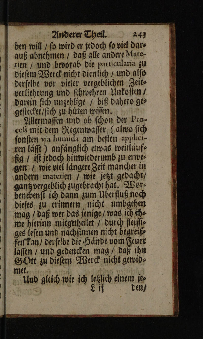    | Anderer Theil. 243 I ben will / ſo wird er jedoch fo viel dar⸗ auß abnehmen. daß alle andere Mare- rien / und bevorab Die particularia zu dieſem Werck nicht dienlich / und alſo derſelbe vor vieler vergeblichen Zeit⸗ | | |  verliehrung und ſchwehren Unkoſten / darein fich ungehlige / biß dahero ge⸗ geſtecket / ſich zu huͤten wiſſen. Allermaſſen und ob ſchon Der Pio- cels mit dem Regenwaſſer (alwo ſich ſonſten via humida am beſten applici- ren laͤſt) anfaͤnglich etwas weitlauf⸗ fig / iſt jedoch hinwiederumb zu erwe⸗ gen / wie viel laͤngere Zeit mancher in andern waterien / wie jetzt gedacht / gantz vergeblich zugebracht hat. Wor⸗ benebenft ich Dann zum Uberfluß noch dieſes zu erinnern nicht umbgehen mag / daß wer das jenige / was ich ch⸗ me hierinn mitgetheilet / durch fleiſſi⸗ ges leſen und nachſinnen nicht begreif⸗ femkan / derſelbe Die Haͤnde vom Feuer laſſen / und gedencken mag / daß ihn Gott zu dieſem Werck nicht gewid⸗ I met. | Ä Und gleich wie ich letzlich einem je⸗ Lij den / — — &gt; BE EEE Ds — üü     