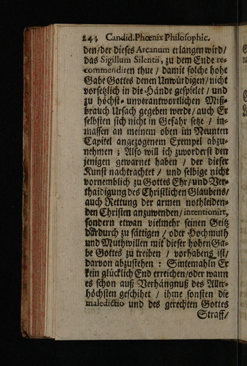  244 Candid.Phoenix Philofophic, den / der Diefeg Arcanum erlangenwird/ / das Sigillum Silentii, zu dem Ende re⸗ commendiren thue / Damit ſolche hohe Gabe Gottes denen Unwuͤrdigen / nicht vorſetzlich in die Haͤnde geſpielet und hoͤchſt⸗ unverantwortlichen Miß⸗ rauch Urſach gegeben werde / auch Er ſelbſten ſich nicht in Gefahr ſetze / in⸗ maſſen an meinem oben im Neunten Capitel angezogenem Exempel abzu⸗ nehmen 5 Alſo will ich zuvorderſt den jenigen gewarnet haben 7 der dieſer Kunſt nachtrachtet 7 und felbige nicht vornemblich zu Gottes Ehr / und Ver⸗ thaidigung des Chriſtlichen Glaubens / auch Rettung der armen nothleidens | den Ehriften anzuwenden / intentionirr, fondern etwan vielmehr feinen Geitz dardurch zu fättigen / oder Hochmuth und Muthwillen mit diefer Hohen Ga⸗ be Gottes zu treiben / vorhabens iſt / darvon abzuſtehen: Sintemahln Er Fein glücklich End erreichen/oder wann es ſchon auß Verhaͤngnuß des Alles höchften geſchihet / ihme ‚fonften Die maledietio und des gerechten Gottes Straffz 