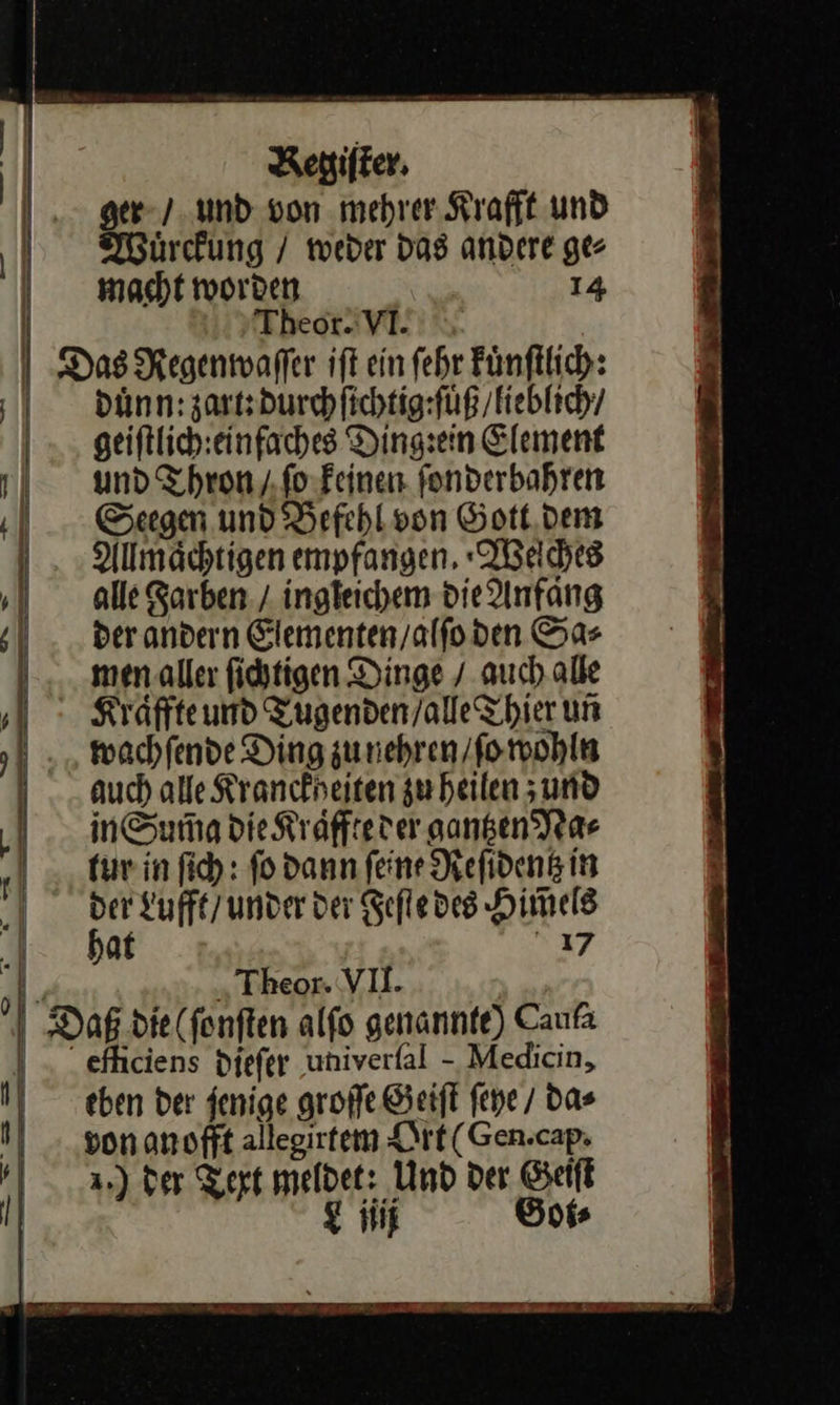 ger / und von mehrer Krafft und Wuͤrckung / weder das andere ge⸗ macht worden 14 | Theor. VI. | Das Regenmwaffer ift ein fehr Fünftlich: duͤnn : zart: durch ſichtig: ſuͤß / lieblich / geiſtlich einfaches Ding:ein Element und Thron / ſo keinen ſonderbahren Seegen und Befehl von Gott dem Allmaͤchtigen empfangen, Weſches alle Farben / ingleichem die Anfang der andern Elementen / alſo den Sa⸗ men aller ſichtigen Dinge / auch alle Kraͤffte und Tugenden / alle Thier uñ wachſende Ding zu nehren / ſo wohln auch alle Kranckheiten zu heilen; und inSumg die Kraͤffte der gantzen Na⸗ tur in ſich: ſo dann ſeine Reſidentz in der Lufft / under der Feſte des Him̃els I. bat 17 y „ Theor. VI. Daß die (fonften alfo genannte) Caufa ) - efhiciens diefer univerfal - Medicin, j von anofft allegirtem Ort( Gen.cap. der Text meldet: Und der Geiſt u gi Goi⸗ 