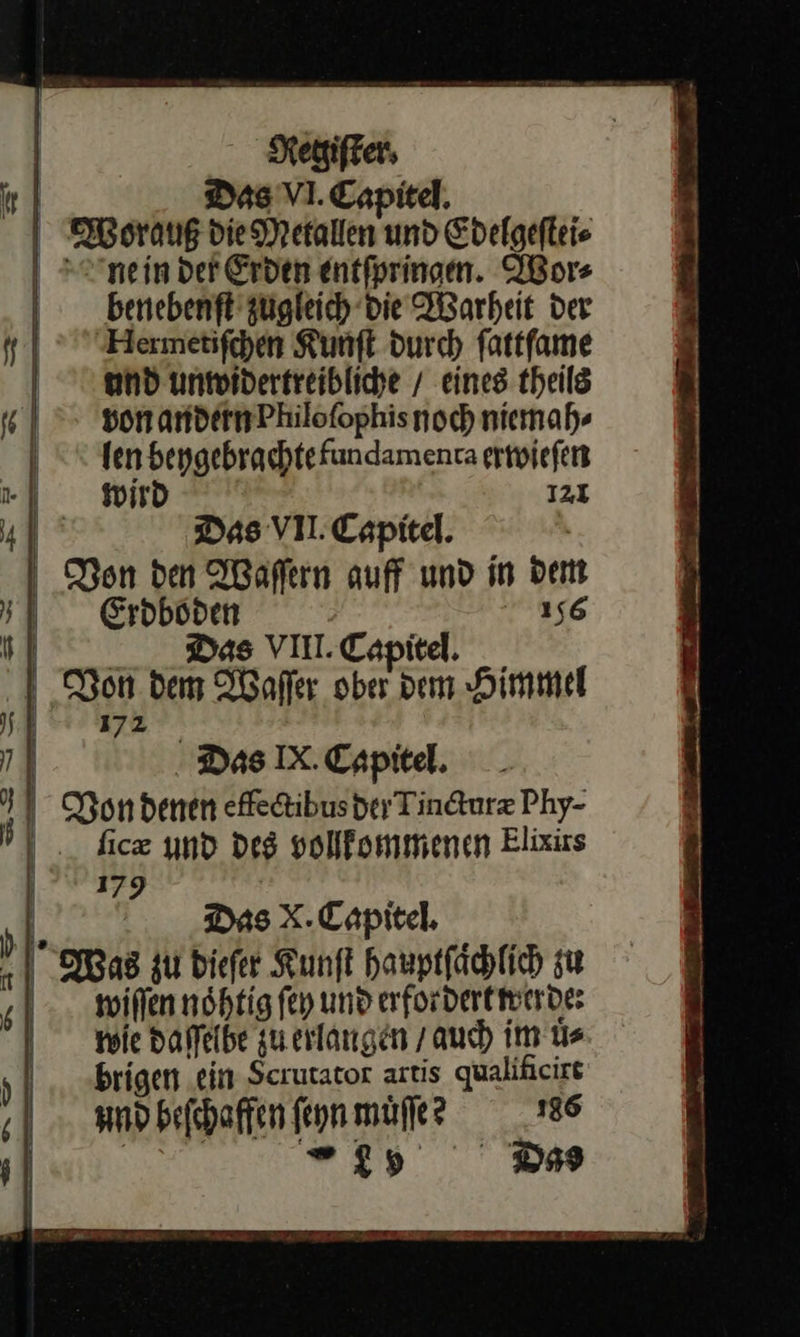   | Regiſter. | Das VI. Eapitel. Worauß die Metallen und Edelgeſtei⸗ ne in der Erden entſpringen. Wor⸗ benebenſt zugleich die Warheit der MNermetiſchen Kunſt durch ſattſame und unwidertreibliche / eines theils von andern Philoſophis noch niemah⸗ len beygebrachte fundamenta erwieſen wird 121 | Das VII. Eapitel. Non den Waſſern auff und in dem Eroböden 156 11 Das VIII.Capitel. I Non dem Waſſer ober dem Himmel 172 | . Das IX. Capitel. Yon denen effetibusder Tincturæ Phy- . fic® und des vollfommenen Elixiss |? 179 Das x.Capitel. Was zu dieſer Kunſt hauptfächlich zu willen noͤhtig ſey und erfor dert werde: wie daſſelbe zu erlangen / auch im uͤ⸗ brigen ein Scrutator artis qualificirt und beſchaffen feynmüufe? 186 | it D9       F > 5 