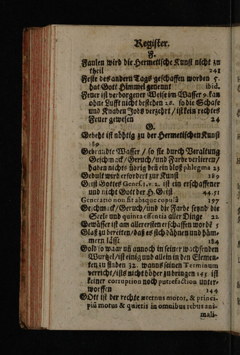 5. Saulen wird die Hermetiſche Kunft nicht au fpeil i 241 Feſte desandern Tags geſchaffen worden 5 bat ©ott Himmelgenennt'' ibid, Feuer if verdorgener Weiſe im Waſſer ⸗ kan ohne Lufft nicht beſteden 2s. ſo die Schafe und Knaben Jods verzehrt / iſt kein rechtes Feuer geweſen | Kr 7 Sebeht iffnöhtig zu der Hermetifchen Kunſt 3 52 Gebraudte Waſſer / ſo fle durch Veraltung Geſchmack / Geruch / und Farbe verlieren/ Haben nichts uͤdrig deũ ein bloßphiegma 23 Dedultwirderfordert zur Kunſt 189 OGeiſt Gottes Geneki.v.a. ift ein erſchaffener und nicht Soft der H. Geiſt 44.51 Generatio non fitabsquecopulä 197 . Geſchmaͤck / Geruch / und die Farbe feynd die Seele und quinta elſentia aller Dinge 22 Gewaͤſſer iſt am allererſten er ſchaffen wordẽ⸗ Glaß zu bereiten / daß es ſich daͤhnen und haͤm⸗ mern laͤſſt 184 Oold io waar un annoch in feiner wachfenden Wurtzel/ iſt einig und allein in den Elemen⸗ ten zu finden 32. wanus ſeinen Terminum verricht / iſts nicht Höher zudringen 143 if} keiner corruption noch putrefaction Unfer> worffen rn 144 Oott iſt der rechte zternus motor, &amp; prinei- _ mali 