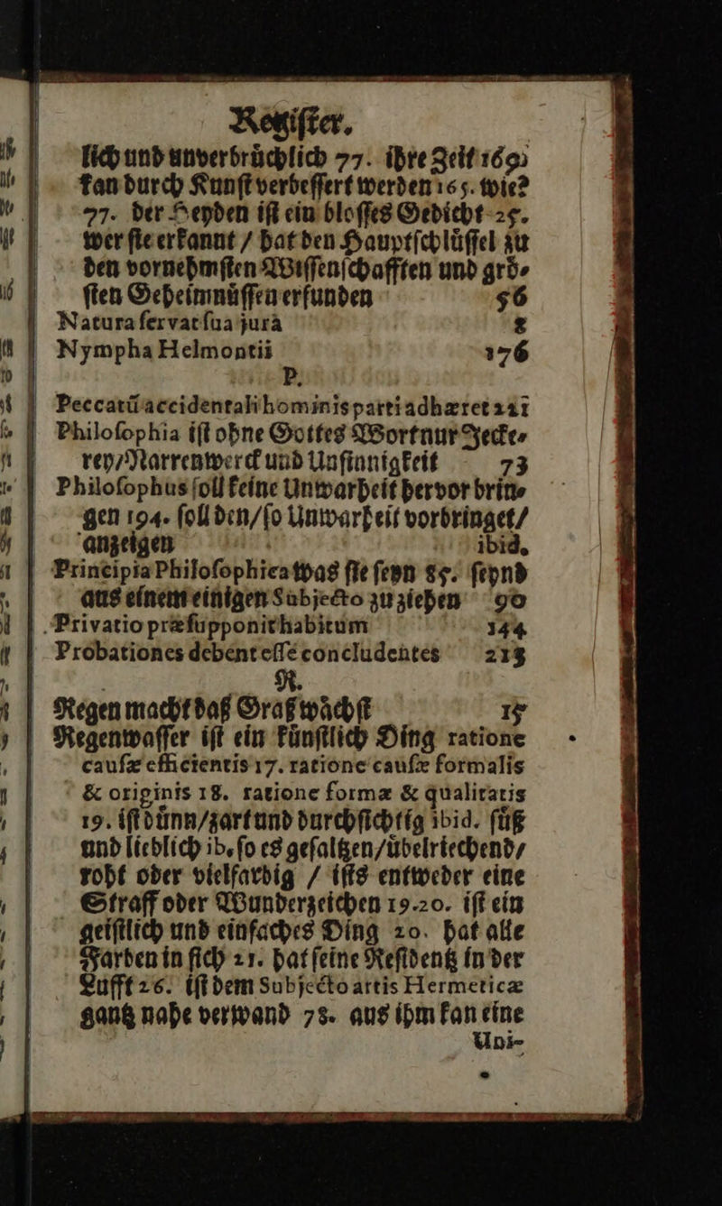 Rogifter, Eich und unverbrüchlich 77. ihre Zeit 1695 Tandurch Kunftverbeffert werden tes. wie? 77. der Heyden iſt ein bloſſes Sedicht-2g. wer fieerfannt / hat den Hauprichlüffel zu den vornehmſten Wiſſenſchafften und ar $ Peccarüaceidentalihominispartiadhzretzär rey / Narrenwerck und Unſinnigkeit 73 gen 194. (ol den / ſo Unwarheit vorbringet / anzeigen ibid. | PrineipiaPhilofophieatpag fie ſeyn 85. fepnd h aus einem einigen Labjecto zu ziehen go ‚Privatiopr&amp;fupponirhabitum 144 | Probationes debenteffeconcludentes 213 | N. Regen macht daß Graß waͤchſt 15 Regenwaſſer iſt ein kuͤnſtlich Ding ratione | caufx efheientis 17. ratione'caufx formalis &amp; originis 18. ratione forma &amp; Qualiraris 19. iſtdůnn / zartund durchfichtig ibid. füR and lichlich ib. fo es gefalgen/übelriechendy roht oder vielfardig / iſts entweder eine Straff oder Wunderzeichen 19.20. iſt ein geiftlich und einfaches Ding zo. hat alle Farbenin filh zı. hat ſeine Kefideng Inder Lufft 26. iſt dem Subjedtoartis Hermeticz gantz nahe verwand 78. aus ihm kan he 