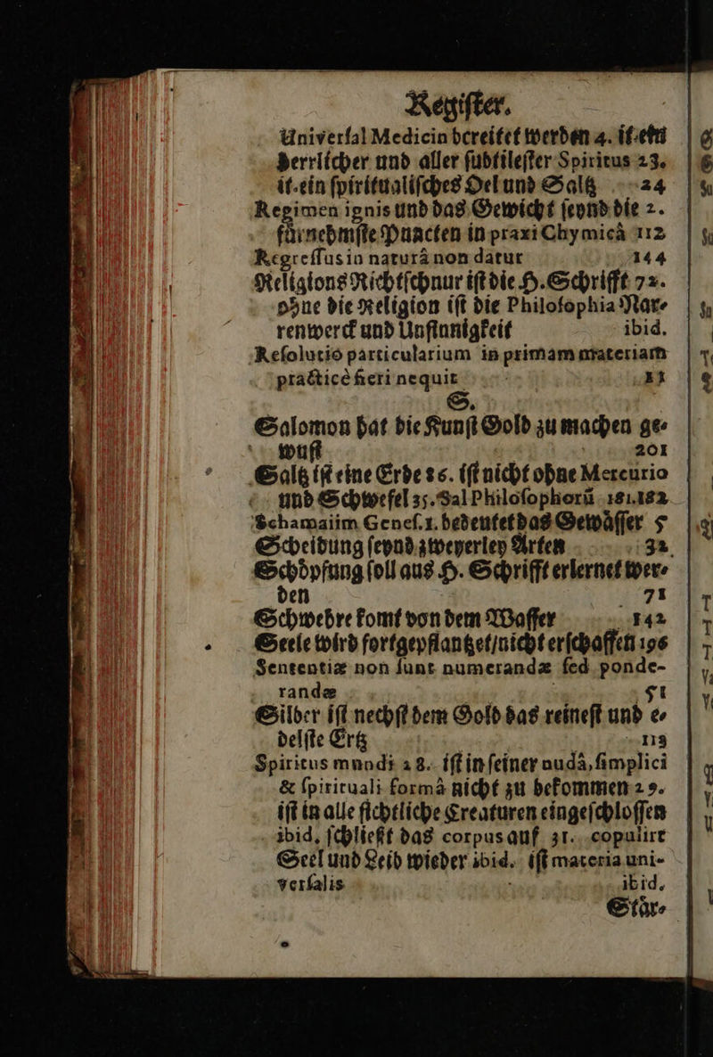  Kegiſter. Univerfal Medicin bcreitet werden 4 isch Berrlicher und aller ſubtileſter Soiritus 23. it.ein ſpiritualiſches Delund Salk 24 Regimen ignis und dag Gewicht ſeynd die 2. Fi nebmite Puacten in praxiChymicä 112 ei reſſus in naturä non datur 144 Religions Richtſchnur iſt die H. Schrifft 72. ohne die Religion iſt die Philofophia Par renwerck und Unſinnigkeit ibid. Reſolutio particularium in primam materiam ptacticè feri nequit | S. eier bat die Runft Sold zu machen ge \ 201 Saltz iſt eine Erde ss. iſt nicht ohne Mercurio und Schwefel 35. Sal Philoſophorũ 18.182 'Schamaiim Geneſ. .bedeutet das Gewaͤſſer 5 ehr komt von dem Waſſer in Seele wird fortgepflangetinicht erfchaffen 196 Sensentiz non Junt numerandz fed Be rande Silber iſt nechſt dem Gold das reineſt u Ps delſte Erg 113 Spirieusmnnd# a 8.- iffinfeiner auda,fimplici iftinalle fichtliche Creaturen eingeſchloſſen ibid, ſchließt das corpas auf 31.,‚copulire Seel und Leib wieder ibid, iſt materia uni- verlalis ibid, Stoͤr⸗ 