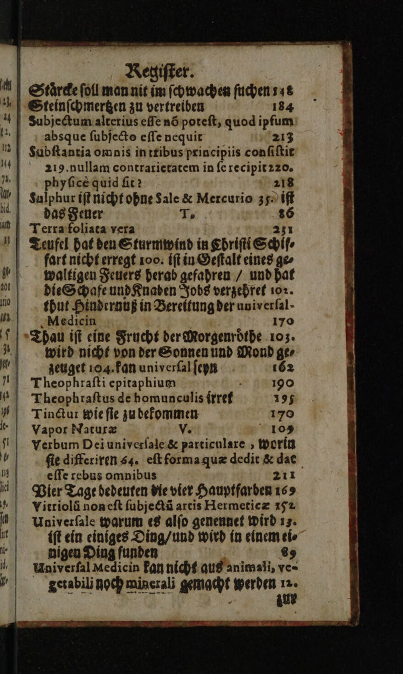                           Regiſter. Staͤrcke ſoll man nit im ſchwachen fuchensa&amp; Steinſchmertzen zu vertreiben 184 Subjectum alterius eſſe nö poteſt, quod ipfum absque ſubjecto eſſe nequit 213 Subſtantia omnis in tribus principiis conſiſtit z215. nullam contrarieratem in fesecipit220. „ | „ phyfieequid fie? 218 I | Sulphur iſt nicht obne Sale &amp; Mercurio 35 iſt das Feuer T. 26 | Terrafoliaca vera 251 I Zenfel hat den Sturmwind in Chriſti Schifr fart nicht erregt 100. iſt in ©eftalt eines ge» waltigen Feuers herab gefahren / und hat p! die Schafe undKnaben Jobs verzehref 102. pr thut Hindernuß in Bereitung der univerfal- in. { Medicin 170 5)» Tpau iſt eine Frucht der Morgenroͤthe 103. 3wird nicht vonder Sonnen ünd Mond ge⸗ 4 zeuget 104. kan univerſal ſeyn 162 N) Theophrafti epitaphium 190 ) Theophraftus de homuneulis irref 195 Hi Tindur wie fle zubefommen 179 | Vapor Nature V. 109 fl | Yerbum Deiuniverlale.&amp; particulaxe, Worin ſfſie differiren 64. eſt forma quæ dedit &amp; dat 19 | eſſe rebus omnibus 211 ich Bier Tage dedeuten die vier Hauptfarben 169 | Visriolä non eſt ſubjectũ artis Hermeticæ 152 | Univerfale warum «8 alſo genennet Wird 13. it ift ein einiges Ding/und wird in einem ei⸗ 1) gigen Ding funden | 89 J Univerſal Medicin Fan hicht aus animali, ve- Sne —3 zu    ET nr EEE —