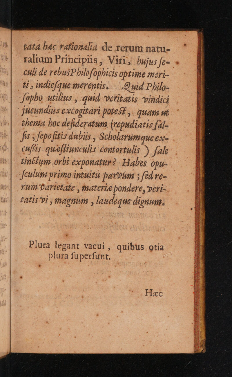 Mta bac rafionalia de rerum natu- raliam Principiis, Viri, bujus fe». « uli de rebus Philofophicis optime mzri- t , diefque merenti... ) uid Philo- bhema boc defideratum (repudiatis fal- Jis 5 fepofitis dubüs , Scholarumque exx- tinécum orbi exponatur? Habes opu- Jeulum primo intuitu pavvum ; fed vc- vum partetate , materia pondere, veri-. tAtIs vi , magnum , laudeque dignum. EX III omn pUENCU DIU EUCH C p D SUD E CE —— — D ENNLGARECOUA UU UU EET ER GER E TEE, CET eii Riiie EE pM — re ave ern  » : - à ^ WEOE Plura legant vacui , quibus otia plura fuperfunt. |