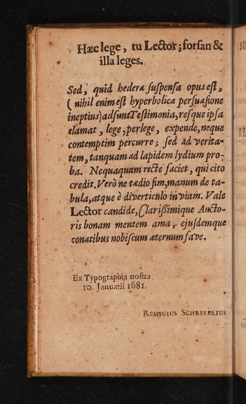 ———- e -ugm veu 39 -98é illa leges. Sed, quid. bedera fufpenfa. opuseff , ( wibil enimeft byperbolica pev[uafione áneptins) ad funt eflimoniayrefque ipfa elamat , lege perlege , expende,neque dem tanquam ad lapidem lydium pro- ba. Nequaquam rette faciet , qui cito credit Vero ne tedio fimgnauum de ta- conatibus uobifeum eternum fave. Ex Typogtaphia noftra. 1o. Tanuatii 1681.