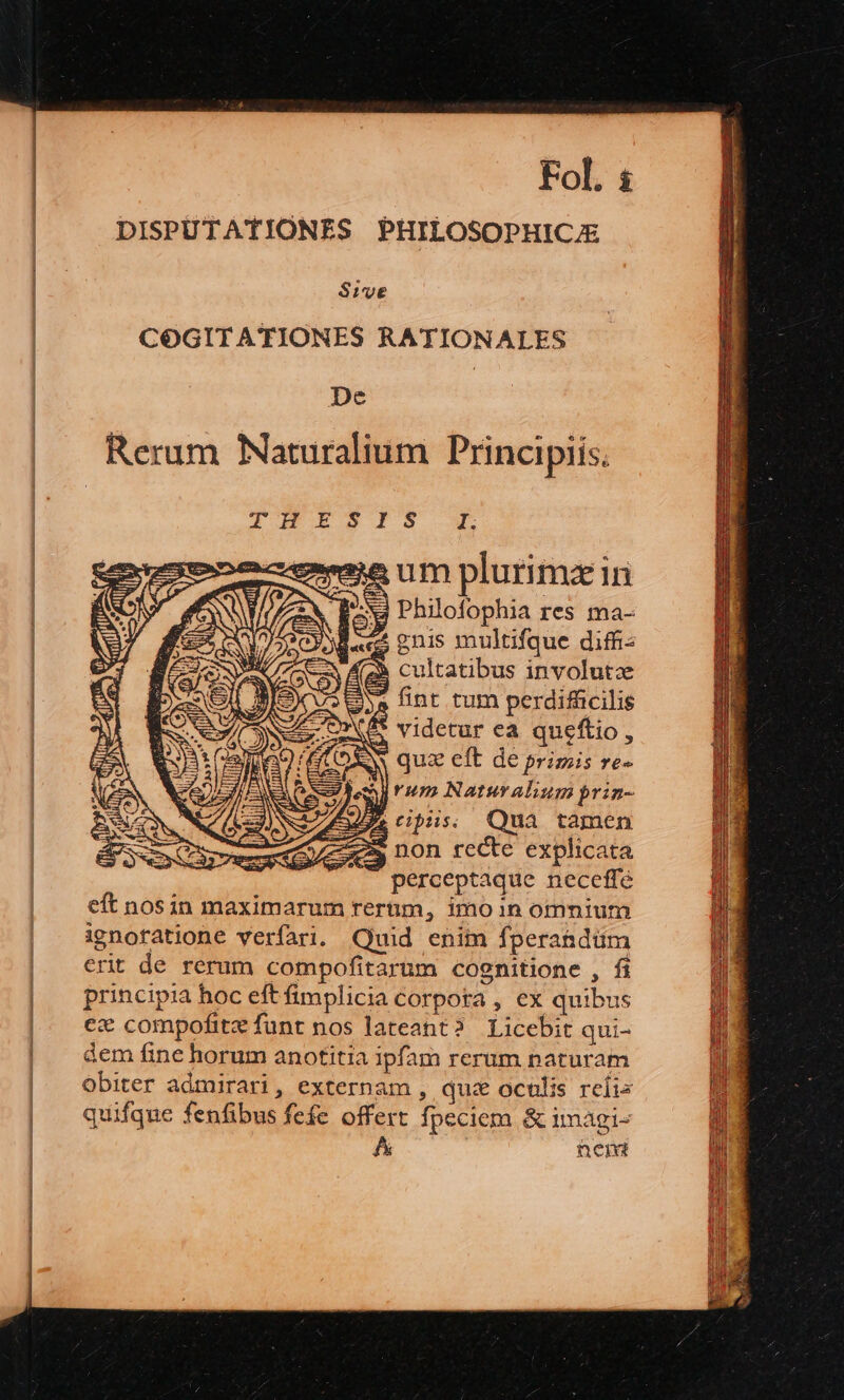 DISPUTATIONES PHILOSOPHICJE Sive COGITATIONES RATIONALES De | Rerum Naturalium Principiis. A HB EBEGOIS I. eee um plurimz iri AEN J* yi | y e TS (4f 2X Bex Phio[iophia res ma- | 1 A P» s ] if T;  SY d«ds gnis multifque diffi e» à Az cultatibus involutze AS se fint tum perdifficilis N LOE* videtur ea queftio, E )SN quz eft de primis re- Ey nan E . ERAN emjrum Naturaliumprin- DAN M/s) NS 5 A tibus; Qua tamen á Q non recte explicata X perceptaque neceffe eft nosin maximarum rerum, imo in oinnium ignofatione verfari. Quid enim fperahdüm erit de rerum compofitarum cognitione , fi principia hoc eft fimplicia corpota , ex quibus ex compofitz funt nos lateant? Licebit qui- dem fine horum anotitia ipfam rerum naturam Obiter admirari, externam , quz oculis reis quifqne fenfibus fefe offert fpeciem &amp; imagi- : nent