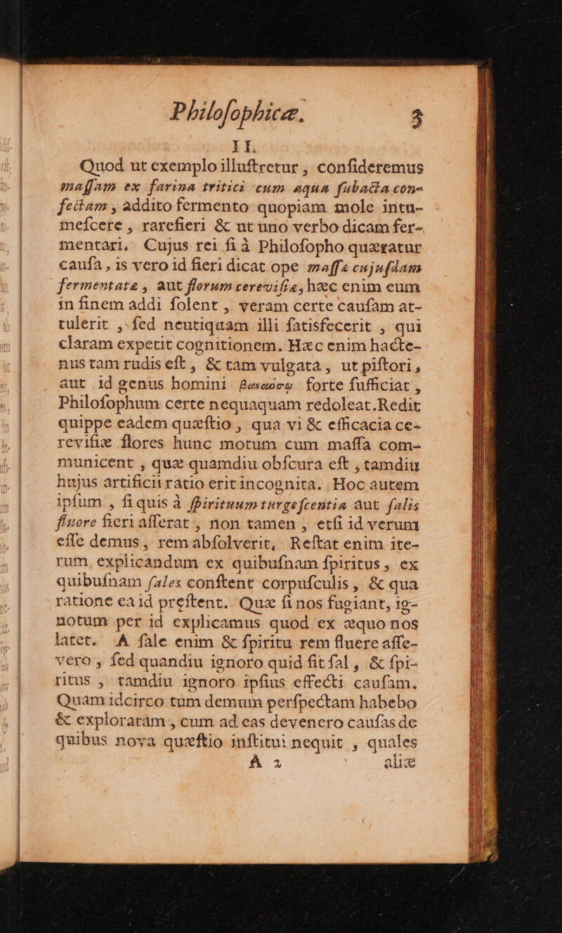 II. Quod ut exemplo illuftretur , confideremus maffam ex farina tritic cum aqua fubadia con- fectam , addito fermento: quopiam mole intu- meícere , rarefieri &amp; ut uno verbo dicam fer-. mentari, Cujus rei fià Philofopho quaatur caufa , is vero id fieri dicat ope maffe cujufdam fermentate , aut florum cerevifia, hzc enim eum in finem addi folent , veram certe caufam at- tulerit ,-fed neutiquam illi fatisfecerit , qui claram expetit cognitionem. Hzc enim hacte- nustam rudiseft, &amp; tam vulgata, ut piftori, aut id genus homini gewwee forte fufficiat , Philofophum certe nequaquam redoleat.Redit quippe eadem quaftio , qua vi &amp; efficacia ce- revifue flores hunc motum cum maffa cotm- municent , quz quamdiu obfcura eft , tamdiu hujus artificii ratio erit incognita. Hoc autem ipfum , fiquis à ffirituum turgefcentia aut. falis fíitore fiexi afferat , non tamen , etfi id verum effe demus, remabfíolverit, Reftat enim ite- rum, explicandum ex quibufnam fpiritus , ex quibufnam fa/es conftent corpufculis ,, &amp; qua ratione ca id preftent. Qus finos fugiant, 1g- notum per id explicamus quod ex aquo nos latet. A fale enim &amp; fpiritu rem fluere affe- vero , fed quandiu ignoro quid fit fal, &amp; fpi- ritus , tamdiu ignoro ipfius effecti caufam. Quam idcirco tum demum perfpectam habebo &amp; exploratram , cum ad eas devenero caufas de quibus noya quzftio inftitu: nequit , quales À 2 alie