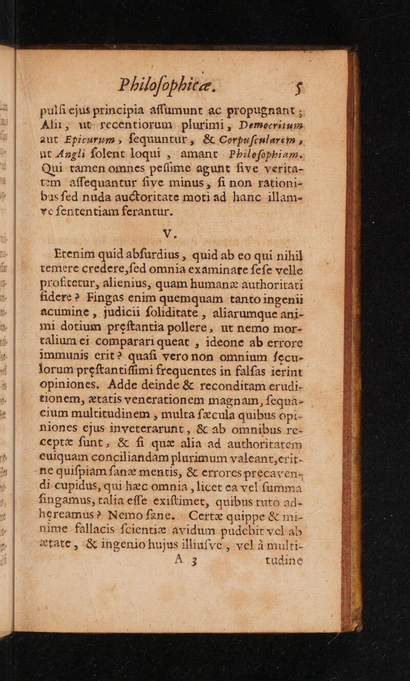 f pulfejus principia affüumunt ac propugnant ; Ali, ut recentiorum. plurimi, Democritum aut Epicurum fequuntur » &amp; Corpufcularem , ut.4ngli folent loqui , amant Philefophiam., Qui. tamen omnes peílime agunt five verita- tem affequantur fiye minus, fi non rationi- bus fed nuda auctoritate motiad hanc illam- vcfententiam ferantur. V. Etenim quid abfurdius , quid ab eo qui nihil temere credere,fed omnia examinate fefe velle profitetur, alienius, quam humanz authoritati fidere? Fingas enim quemquam tanto ingenii acumine , judicii foliditate , aliarumque ani- mi dotium preftantia pollere, ut nemo mor- talium ei comparariqueat , ideone ab errore immunis erit? quafi vero non omnium fecu- lorum preftantiffimi frequentes in falfas ierint opiniones. Adde deinde &amp; reconditam erudi- tionem, ztatis venerationem magnam, fequa- cium multitudinem , multa fzcula quibus opi- niones ejus inveterarunt , &amp; ab omnibus re- ceptt funt, &amp; fi quz alia ad authoritatem euiquam conciliandam plurimum valeant,erit. ne quifpiam fanz mentis, &amp; errores precaven« di cupidus, qui hec omnia , licet ea vel (umma fingamus, talia effe exiftimet, quibus tuto ad- hereamus? Nemof2ne. Certe quippe &amp; ini- nime fallacis fcientiz avidum pudebit vel ab etate, &amp; ingenio hujus illiufve , vel àmulti- À 3 tudine