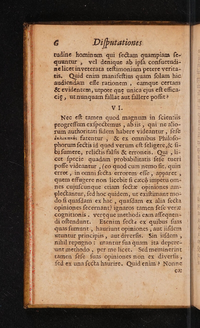 tudine hominum qui fectam quampiam fe« quuntur , vel denique ab ipfa confuetudi- nelicetinveterata teftimonium petere verita- tis. Quid enim manifeftius quam folam hic audiendam effe rationem , eamque certam &amp;c evidentem, utpote que unica ejus eft effica- cic , utnunquam fallat aut fallere poffit V I. Nec eft tamen quod magnum in fcientis progreffum exípectemus , abiis, qui ne alio- rum authoritati fidem habere videantur, fcfe éxAeenxis fatentur , '&amp; ex oranibus Philofo- phorum fectis id quod verum eft feligere,&amp; fi- bifumere, relictis falfis &amp; erroneis.. Qui , li- cet fpecie quadam probabilitatis fefe tueri poffe videantur , (eo quod cum nemo fit, quin erret , in omni fecta. errorem effe , apparet , quem effugere non licebit fi cxcó impetu om- nes cujufcunque etiam fectx opiniones am- glectantur, fed hoc quidem, ut exiftimant mo- dofiquafdam ex hac , quafdam ex alia fecta opiniones fecernant) ignaros tamen fefe verz cognitionis. vereque methodi eam affequen- dioftendunt. Etenim fecte ex quibus fuas quasfumunt , hauriunt opiniones , aut iifdcm stuntur principis, autdiverfis. Sin ídem , nihilrepueno : utantüríua quam ita depere- untmethodo , per melicet. Sedmeminerint tamen fefe fuas opiniones non ex diverfis, fed ex una fecta haurire. Quid enim ? Nonne ca