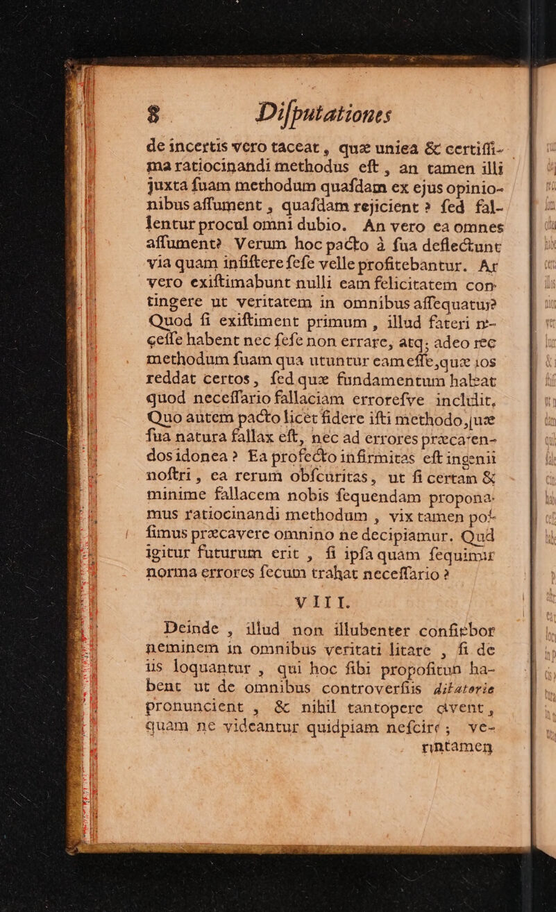 de incertis vero taceat , quz uniea &amp; certiffi- ma ratiocinandi methodus eft, an tamen illi juxta fuam methodum quafdam ex ejus opinio- nibus affument , quafdam rejicient ?» fed fal- lentur procul omnidubio. An vero ea omnes affument? Verum hoc pacto à fua deflectunt via quam infiftere fefe velleprofitebantur. Ar vero exiftimabunt nulli eam felicitatem con tingere nt veritatem in omnibus affequatuj? Quod fi exiftiment primum , illud fateri n:- ceffe habent nec fefe non errare, atq; adeo rec methodum fuam qua utuntur eam effe,quz ios reddat certos, fed quz fundamentum haleat quod neceffario fallaciam errorefve inclut, Quo autem pacto licet fidere ifti methodo [uze fua natura fallax eft, nec ad errores prieca:en- V III. Deinde , illud non illubenter confiebor neminem in omnibus veritati litare , fi de us loquantur , qui hoc fibi propofitun ha- bent ut de omnibus controverfiis 4ibaterie pronuncient , &amp; nihil tantopere dvent, quam ne yideantur quidpiam neícire; ve- rntamen