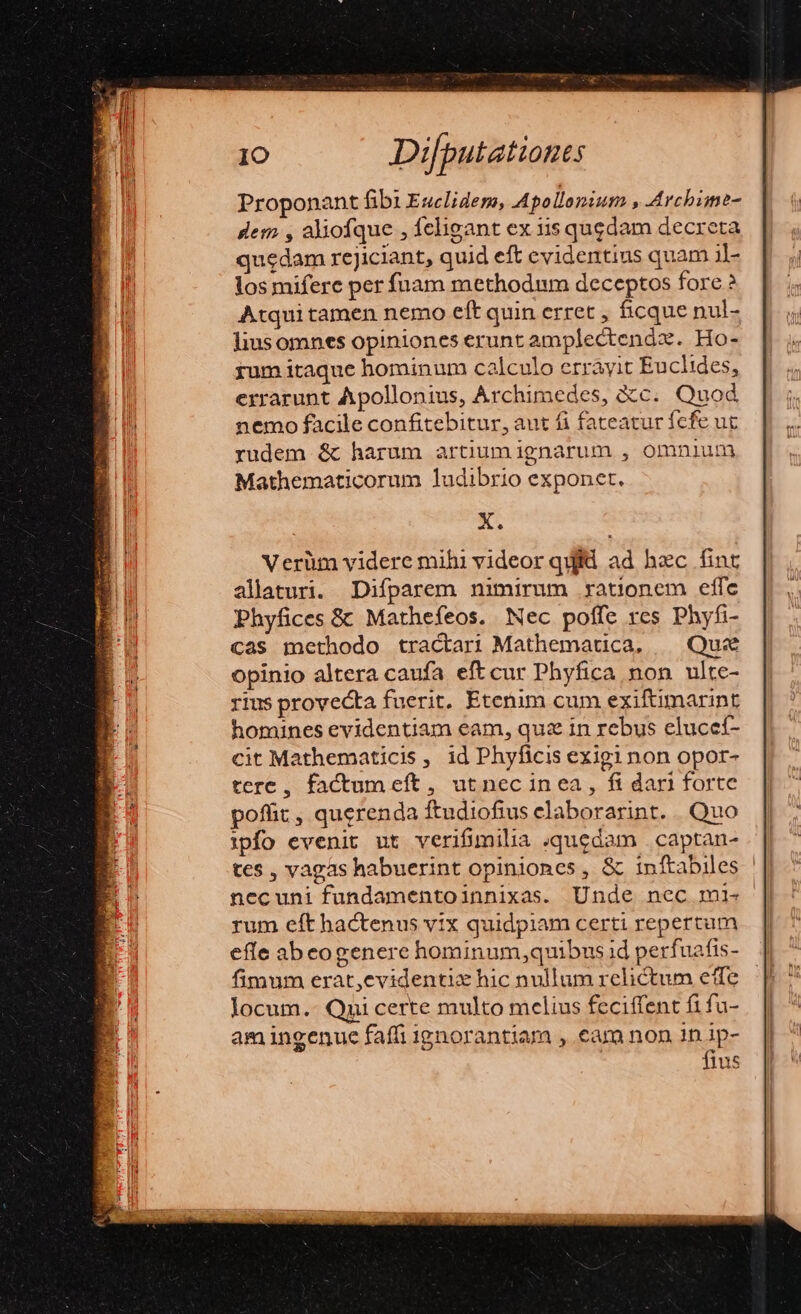 Proponant fibi Esclidem, Apollonium , Archime- dem , aliofque , feligant ex 11s qugdam decreta quedam rejiciant, quid eft evidentius quam i]- los miferc per fuam methodum deceptos fore ? Atqui tamen nemo eft quin erret , ficque nul- liusomnes opiniones erunt amplectendz. Ho- yum itaque hominum calculo errayit Euclides, errarunt Apollonius, Archimedes, &amp;c. Quod nemo facile confitebitur, aut fi fateatur fcfe uc rudem &amp; harum artiumignarum , omnium Mathematicorum ludibrio exponet. X. Verüm videre mihi videor quid ad hec fint allaturi. Difparem nimirum rationem effec Phyfices &amp; Mathefeos. Nec poffe rcs Phyfi- cas methodo tractari Mathematica, | Quz opinio altera caufa eft cur Phyfica non ulte- rius provecta fuerit. Etenim cum exifümarint homines evidentiam eam, quz in rebus eluccf- cit Mathematicis, id Phyficis exigi non opor- tere, factum eft, ut nec inea, fi dari forte poffit , querenda ftudiofius elaborarint. Quo ipfo evenit ut verifimilia quedam . captan- tes , vagas habuerint opiniones, &amp; inftabiles ||| necuni fundamentoinnixas. Unde nec mi. - rum eft hactenus vix quidpiam certi repertum efle abeogenere hominum,quibus id perfuafis- fimum erat,evidentix hic nullum relictum effe Jocum.- Qni certe multo mclius feciffent fi fu- am ingenue faffi ignorantiam , eam non 1n ip- fius