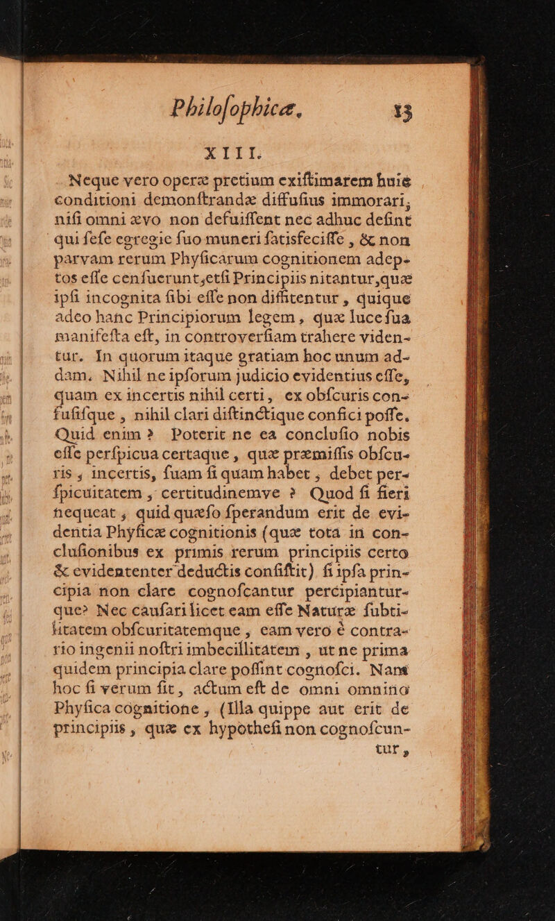 AIIIL Neque vero opcre pretium exiftimarem huie conditioni demonftranda diffufius immorari; nifi omni «vo non defuiffent nec adhuc defint qui fefe egregie fuo muneri fatisfeciffe , &amp; non parvam rerum Phyficarum cognitionem adep. tos effe cenfuerunt;etfi Principiis nitantur,quze ipfi 1ncognita fibi effe non difhtentur , quique adco hanc Principiorum legem , qux lucefua manifefta eff, in controver fans trahere viden- tur. In quorum itaque gratiam hoc unum ad- dam, Nihil ne ipforum Judicio evidentius cffe, quam ex incertis nihil certi, ex obícuris con- fufifque , nihil clari diftinctique confici poffe. Quid enim ? Poterit ne ea conclufio nobis effe perfpicua certaque , qua pun. obícu- ris , incertis, fuam fi quam habet , debet per- fpicuitatem , certitudinemve ? Quod fi fieri nequeat , quid quefo fperandum erit de evi- dentia Phyfice cognitionis (qua tota in con- clufionibus ex primis rerum principiis certo &amp; cvidententer deductis confiftit). fi tpfa prin- cipia non clare cognofcantur percipiantur- que? Nec caufari licet eam effe Naturz fubti- litatem obfcuritatemque , eam vero é contra- rio ingenii noftri imbecillitatem , ut ne prima quidem principia clare poffint coenofci. Nani hoc fi verum fit, actum eft de omni omnino Phyfica cognitione , (Illa quippe aut erit de principis , qu&amp; cx hypothefi non cognofcun- tur,