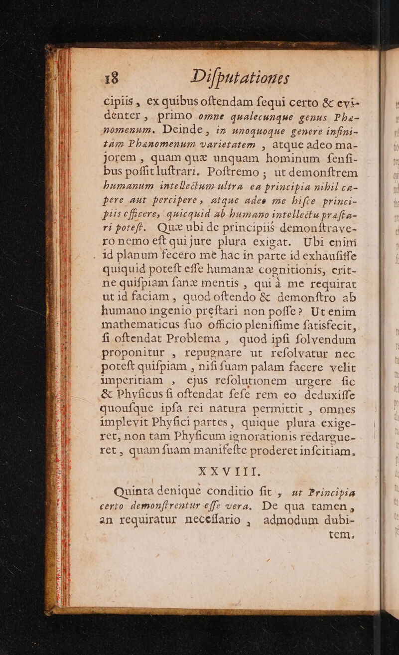 cipiis , ex quibus oftendam fequi certo &amp; evi- denter, primo omne qualecunque genus Pha- 2n013€num. Deinde, Un 400uoque genere infini - tam Phanomenum varietatem , atque adeo ma- Jorem , quam que unquam hominum fenfi- bus poffit luftrari. Poftremo ; ut demonftrem bumanum intelletbum ultra ea tyr gen nibil ca- pere aut percipere, atque adee me bifte princi- piis cfgcere, quicquid ab bumano intellectu prafta- ri potefr.. Qui ubide principiis dEPORBLRVGE ro nemo eft qui jure plura exig Ubi enini id planum fecero me hac in parte id exhaufitfe quiquid poteft effe humanz cognitionis, erit- ne quifpiam fanz mentis , qui à me requirat utidfaciam , quod oftendo &amp; demonftro ab humano ingenio preftari non poffe? Ut enim mathematicus fuo officio pleniffime fatisfecit, fi oftendat Problema ,. quod ipfi folvendum proponitur , repugnare ut refolvatur nec poteft quifpiam , nifi fuam palam facere velit inperinam , cjus refolutionem urgere fic &amp; Phyficus fi oftendat fefe rem eo s tie quouíque ipfa rei natura permuttit , omnes implevit Phyfici partes, quique plura exige- rct, non tam Phyficum ignorationis redareue- ret , quam fuam manifefte proderet infcitiam, XXV III.