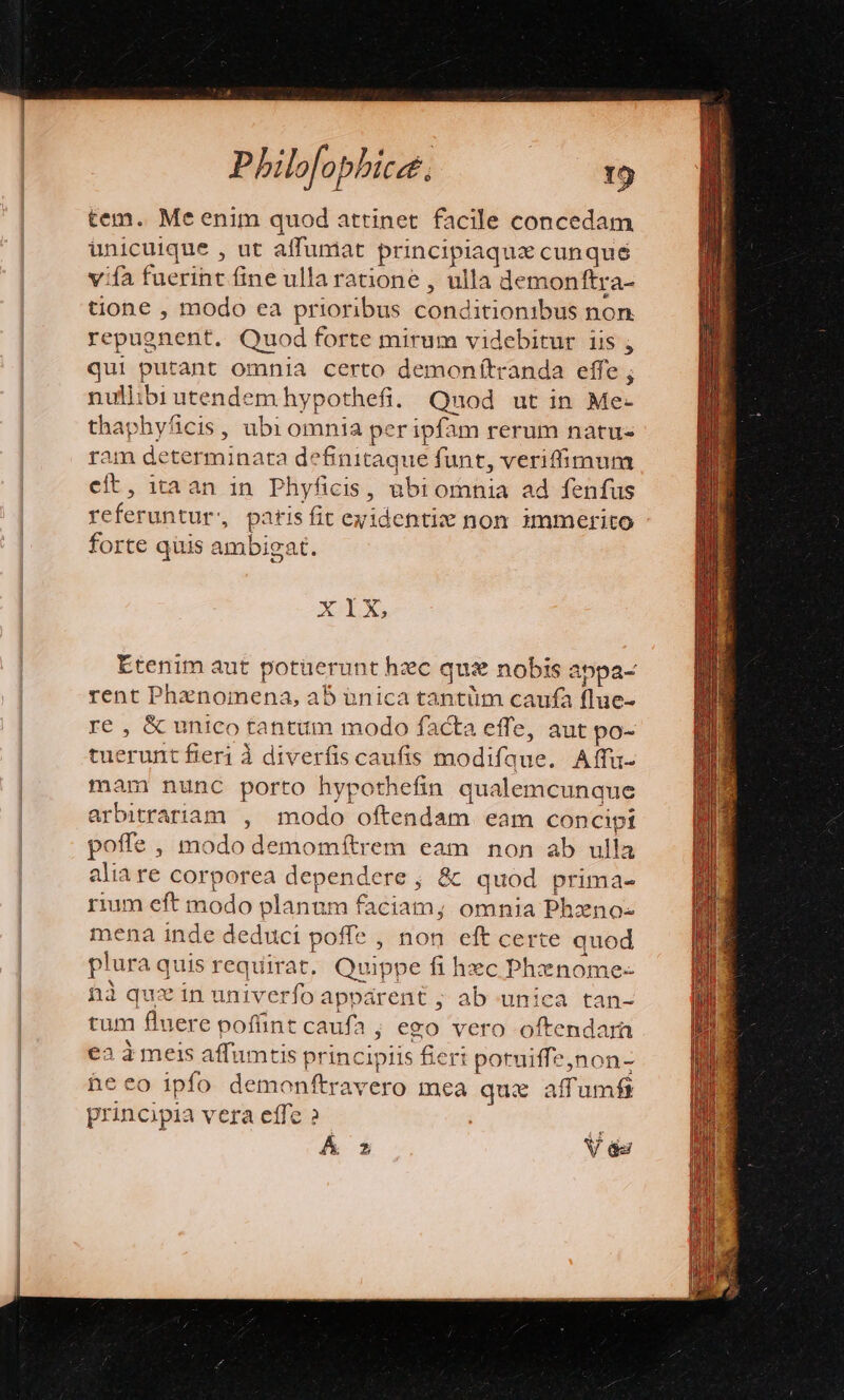 tem. Me enim quod attinet facile concedam unicuique , ut affumat principiaqux cunque vifa fuerint fine ulla ratione , ulla demonftra- tione , modo ea prioribus conditionibus non repugnent. Quod forte mirum videbitur iis , qui putant omnia certo demonftranda effe ; nullibi utendem hypothefi. Quod ut in Me-  'hyficis, ubi omnia per ipfam rerum natus am epe minata definitaque funt, veriffimum ci ,. tran in Phyfiei IS, übiomnia ad fenfus iiic di patis fit ex identise non zmmerito forte quis ambigat. XIX, Etenim aut potüerunt hzc qui nobis appa- rent Phenomena, a5 ünica tantüm caufa flue- re , &amp; unico tantum modo facta effe, aut po- tuerunt fieri à diverfis caufis nodi fui Affu- mam nunc porto hypothefin qualemcunque arbitrariam , modo oftendam eam Pun poffe , modo demomftrem ea m non ab ulla aliare corporea dependere ; &amp; quod prima- rium eft modo planur faciam; omnia Phzno- mena inde deduci poffe , non eft certe quod plura q quis requirat . Quippe fi hec Phnome- hà quz in univerfo apparent ; ab unica tan- rum fluere pofünt cau ifa ; ego vero oftendar ea à meis affumtis princi; piis fieri Maec! dy dni heeo ipfo demonftravero mea quie affumft prinopia vera effe ? Á 2 V és