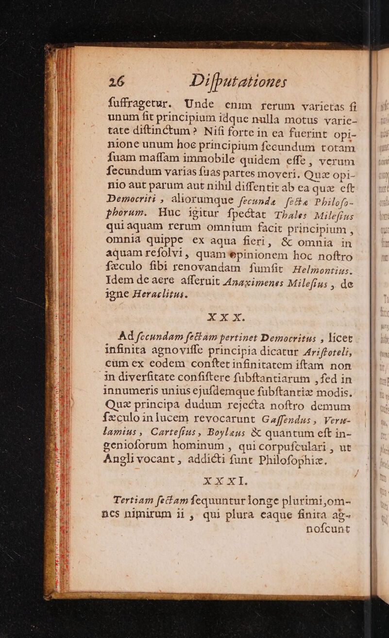 fuffragetur. Unde enm rerum varietas fi unum fit principium idque nulla motus varie- tate diftinctum? Nifi forte in ea fuerint Opi- nione unum hoe principium fecundum totam Íuam maffam immobile quidem effe, verum fecundum varias fias partes moveri. Quae opi- nio aut parum aut nihil diffentit ab ea quz eft Democriti aliorumque fecunda fef Pbilofa- phorum. Huc igitur fpectat Tbale: Milefrus qui aquam rerum omnium facit principium , omnia quippe ex aqua fieri, &amp;c omnia in aquamreíolvi, quam epinionem hoc noftro feculo fibi renovandam fumfit Helmontius. Idem de aere afferuit A4naximenes Milefrus , de igne Heraclitus. XX X. Ad fecundam feti am pertinet Democritus , licet infinita agnoviffe principia dicatur 4triffoteli, cüm ex eodem conftet infinitatem iftam non 3n diverfitate confiftere fübftantiarum ,fed in innumeris unius ejufdemque fubftantiz modis. Quz principa dudum rejecta noftro demum fzculoiniucem revocarunt Gaffendus, Verm- jamius , Cartefíius, Boylaus &amp; quantum eft in- genioforum hominum , quicorpufculari , ut Angli vocant , addicti funt Philofophiz. XXX I.