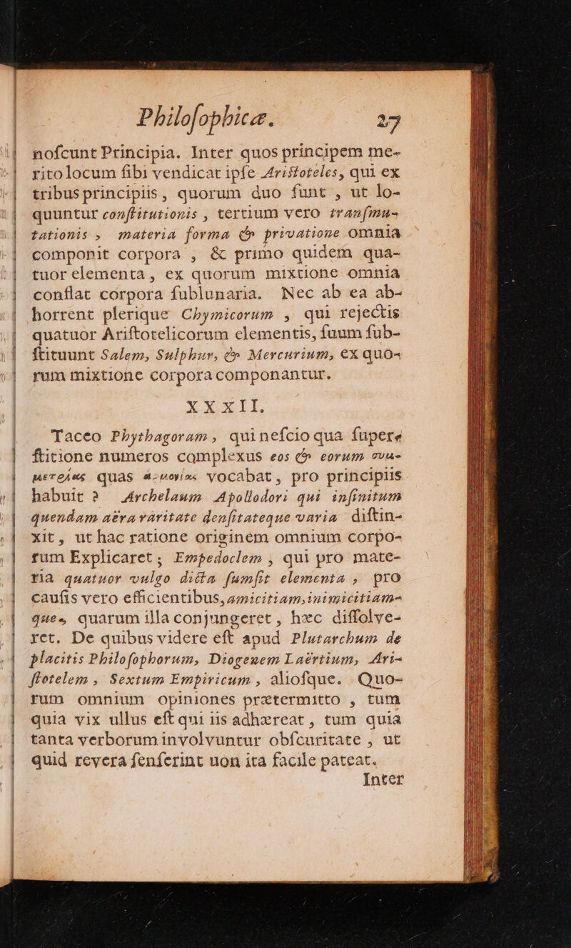 nofcunt Principia. Inter quos principem me- ritolocum fibi vendicat ipfe Aristoteles, qui ex tribusprincipiis, quorum duo funt , ut lo- quuntur conffitutionis , tertium vero tranfmu- tationis , materia forma (b privatione Omnia componit corpora , &amp; primo quidem qua- tuorelementa, ex quorum mixtione omnia conflat corpora fublunaria. Nec ab ea ab- horrent plerique Chymicorum , qui rejectis quatuor Ariftotelicorum elementis, fuum fub- ftituunt Salem, Sulphur, (». Mercurium, €x quo« rum mixtione corpora componantur. XXxII. Taceo Phytbagoram , quinefcioqua fupere ftitione numeros complexus eos 6 eorum ovu- MiTeAws QUAS «mov». vOCabat, pro principiis habuit ?/— Archelaum | Apollodori qui infinitum quendam a£ravaritate den[fitateque vnria. diftin- Xit, uthac ratione originem omnium corpo- fum Explicaret ; Empedoclem , qui pro mate- ria quatuor vulgo dicta fum[t elementa , pro caufis vero efficientibus, amicitiam inimicitiam- que. quarum illa conjungeret , hzc diffolve- ret. De quibus videre eft apud. Plutarchum. de placitis Philofophborum, Diogemem Laertium, Atri- flotelem ,. Sextum Empiricum , ahofque. Quo- rum omnium opiniones prxtermitto , tum quia vix ullus eft qui i15 adhereat, tum quia tanta verborum involvuntur obfcuritate , ut quid revera fenferint uon ita facile pateat. Inter