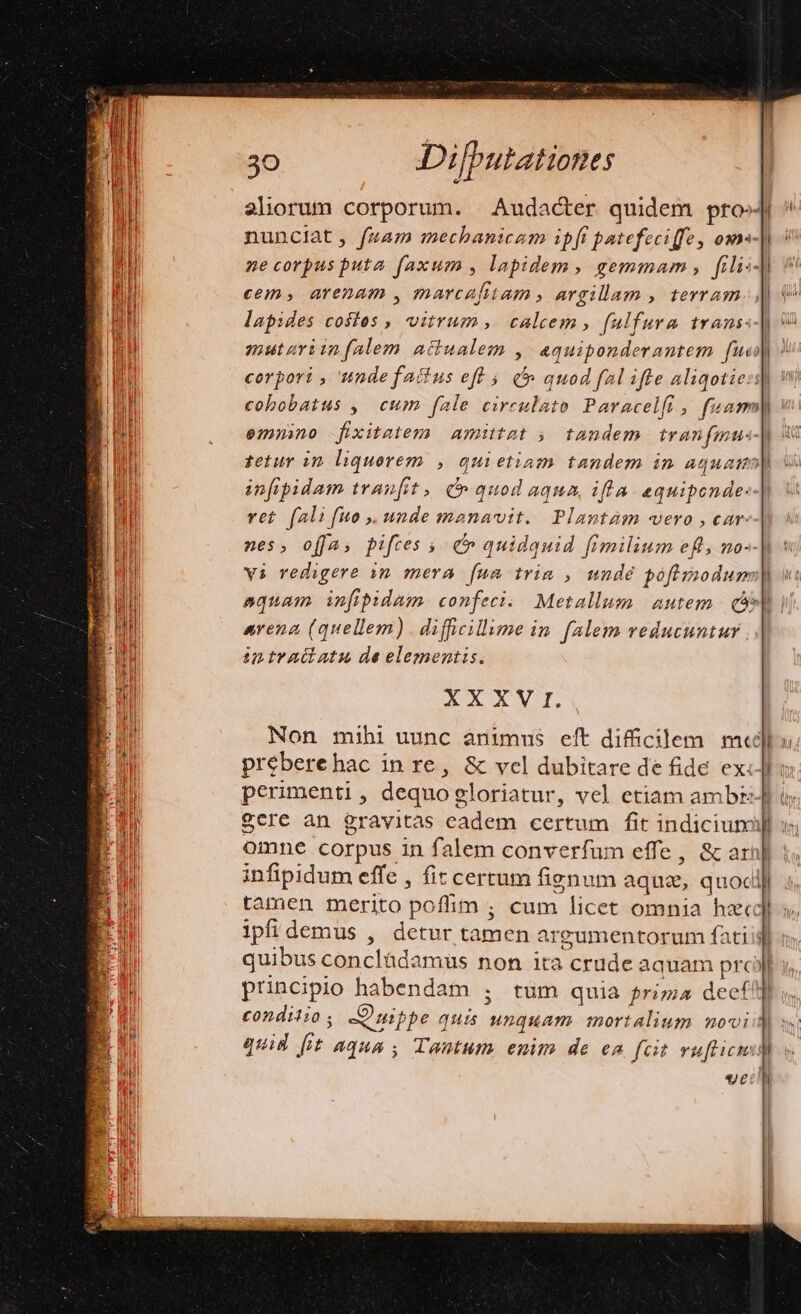 aliorum corporum. Audacter quidem prto«4 nunciat, fuam mechanicam ipfi patefeciffe, ox] ne corpus puta faxum , lapidem, gemmam, fili:-| cem, arenam , marcafiiam , argillam , terram lapides costos , vitrum, calcem, fulfura trans«-| mutariinfalem atiualem , aquiponderantem fud) corpori , unde factus eft 5. à quod fal ifte aliqotie:i| v cobobatus ,| cum fale circulato Paracelfi , fuasm| emmno fixitatem amittat , tandem tranfmu- tetur in. liquorem , quietiam tandem in aquam| infipbidam tranfit, quod aqua, ifla. equipende:- vct fali fuo .uUndemsnavit. Plamtam vero , car- nes, offa; pifres ; e» quidquid fimilium eft, no- vi redigere in mera. [um tria , unde pofimodum| aquam infipidam confeci. Metallum. autem. co i arena (quellem) . diffcillume in f4lem veducuntur ; intraiiatu de elementis. XXXV I. Non mihi uunc animus eft difficilem mee preberehac in re, &amp; vcl dubitare de fide ex:] perimenti, dequogloriatur, vel etiam ambz-Jf Scre àn grayitas eadem certum fit indicium] v omne corpus in falem converfum effe, &amp; arn] infipidum effe , fit certum fignum aquz, quocl tamen merito poffim ; cum licet omnia hacc ipfidemus , detur tamen argumentorum fatiij] quibus concládamüs non ita crude aquam prc principio habendam ; tüm quia priz;4 decf!] £ondilio ; Quippe quis unquam mortalium novi quid [it aqua , Tantum enim de en fcit vuftic: d