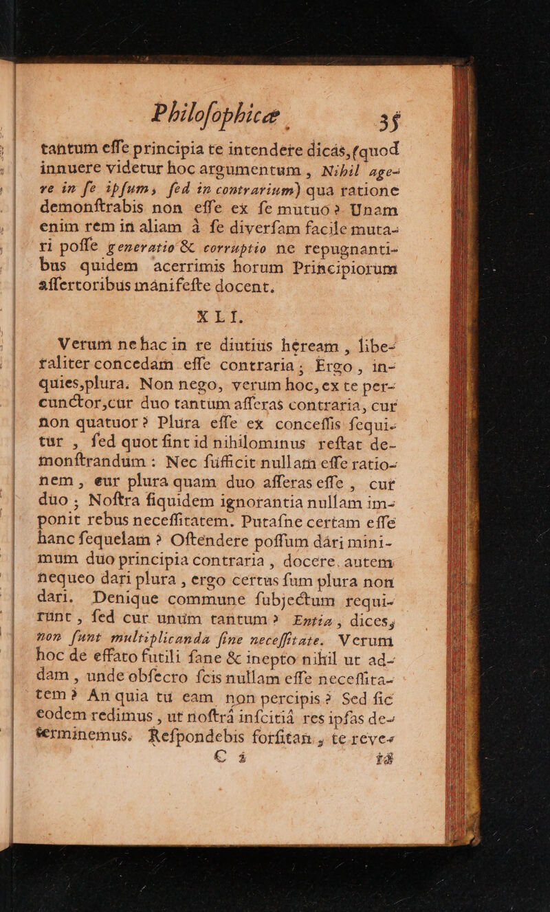 tantum effe principia te intendere dicás, (quod innuere videtur hoc areumentum , Nibil age- ve im fe ipfum, fed in contrarium) qua ratione demonftrabis non effe ex fe mutuo? Unam enim rem in aliam à fe diverfam facile muta- ri poffe generatio &amp; corruptio ne repugnanti- bus quidem acerrimis horum Principiorum affertoribus mánifefte docent. XLI. Verum nebac in re diutius héream , libe- taliter concedam effe contraria; Ereo , in- quies,plura. Non nego, verum hoc, ex te per- cunCtor,cur duo tantüm afferas contraria, cur non quatuor? Plura effe ex conceffis fequi. tür , fed quot fint id nihilominus reftat de- inonftrandum : Nec fufficit nullatn effe ratio- nem , eur plura quam duo afferaseffe , cut düo; Noftra fiquidem ignorantia nullam im- ponit rebus neceffitatem. Putafne certam effe hanc fequelam ? Oftendere poffum dári mini- mum. duo principia contraria , docere. autem nequeo dari plura , ergo certus fum plura non dari. Denique commune fubjectum requi- runt, fed cur unum tantum? Emria, dices; ?on (unt multiplicanda [fine neceffitate. NV erum hoc de effato futili fane &amp; inepto niliil ut ad- dam , unde obfecro fcis nullam effe neceffita- tem? Anquia tu eam non percipis? Sed fic €odem redimus , ut noftrá infcitiá res ipfas de serminemus. Refpondebis forfitan , te reve« € i tá