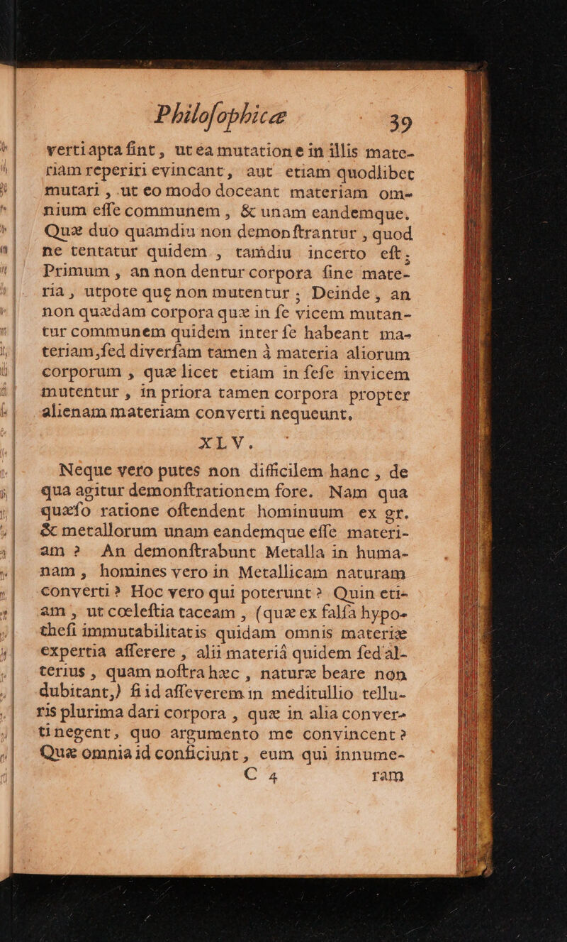 vertiaptafint, utea mutatione in illis mate- riamreperirievincant, aut etiam quodlibet mutari ,.ut eo modo doceant materiam om- nium effe communem , &amp; unam eandemque. Quz: duo quamdiu non demonftrantur , quod ne tentatur quidem , tamdiu incerto eft; Primum , an non denturcorpora fine mate- ria, utpote que non mutentur ; Deinde, an non quxdam corpora quz in fe vicem mutan- tur communem quidem inter fe habeant. ma- teriam,fed diverfam tamen à materia aliorum corporum , quelicet etiam in fefe invicem mutentur, in priora tamen corpora propter alienam materiam converti nequeunt, XLV. Neque vero putes non difficilem hanc , de qua agitur demonfítrationem fore. Nam qua quzfo ratione oftendent hominuum ex gr. &amp; metallorum unam eandemque effe materi- am ? An demonftrabunt Metalla in huma- nam, homines vero in Metallicam naturam converti? Hoc vero qui poterunt? Quin eti- am , ut coeleftia taceam , (qua ex falfa hypo- thefi immutabilitatis quidam omnis materiae expertia afferere , alii materiá quidem fed'al- terius, quam noftrahec , nature beare non dubitant,) fiid affeverem in. meditullio tellu- ris plurima dari corpora , qus in alia conver tnegent, quo argumento me convincent? Que omniaid conficiunt, eum qui innume- COR ram