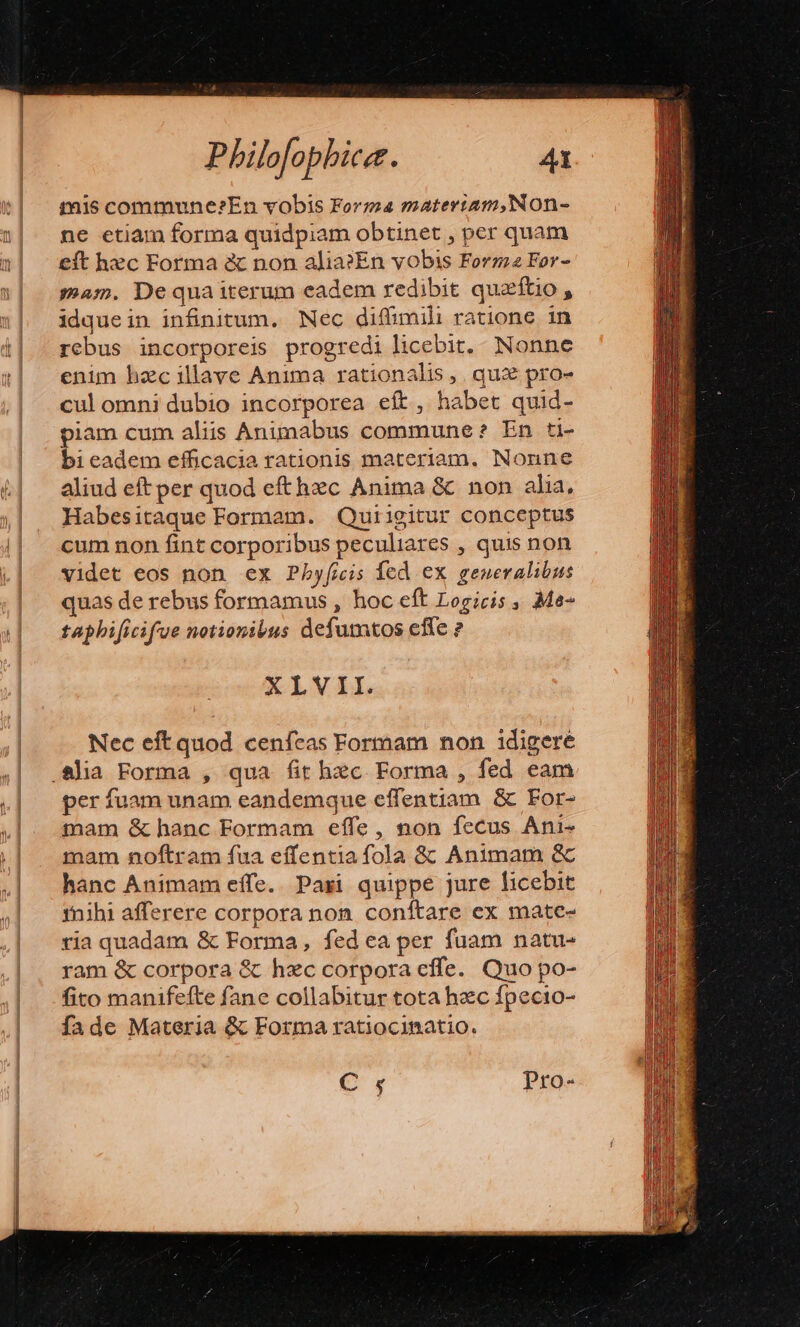 mis commune?En vobis Forma materiam,Non- ne etiam forma quidpiam obtinet , per quam eft hec Forma &amp; non alia?En vobis Forma For- mam. Dequaiterum eadem redibit queftio , idquein infinitum. Nec diffimili ratione in rebus incorporeis progredi licebit, Nonne enim hzc llave Anima rationalis ,. qui pro- cul omni dubio incorporea eft, habet quid- piam cum aliis Animabus commune ? En ti- bi eadem efficacia rationis materiam. Nonne aliud eft per quod efthzc Anima &amp; non alia, Habesitaque Formam. Quiigitur conceptus cum non fint corporibus peculiares , quis non Videt eos non ex Pbyficis fed ex generalibus quas de rebus formamus , hoc eft Logicis ,. Me- taphificifue notionibus defumtos effe ? XLVII. Nec eft quod cenfeas Formam non idigere per fuam unam eandemque effentiam &amp; For- mam &amp; hanc Formam effe, non fecus Ani- mam noftram fua effentia fola &amp;&amp; Animam &amp; hanc Animam effe. Paxzi quippe jure ficebit 1nihi afferere corpora non. conftare ex mate- ria quadam &amp; Forma, fed ea per fuam natu- ram &amp; corpora &amp; hxc corpora effe. Quo po- fito manifefte fane collabitur tota hec fpecio- fade Materia &amp; Forma ratiocinatio. e Pro-