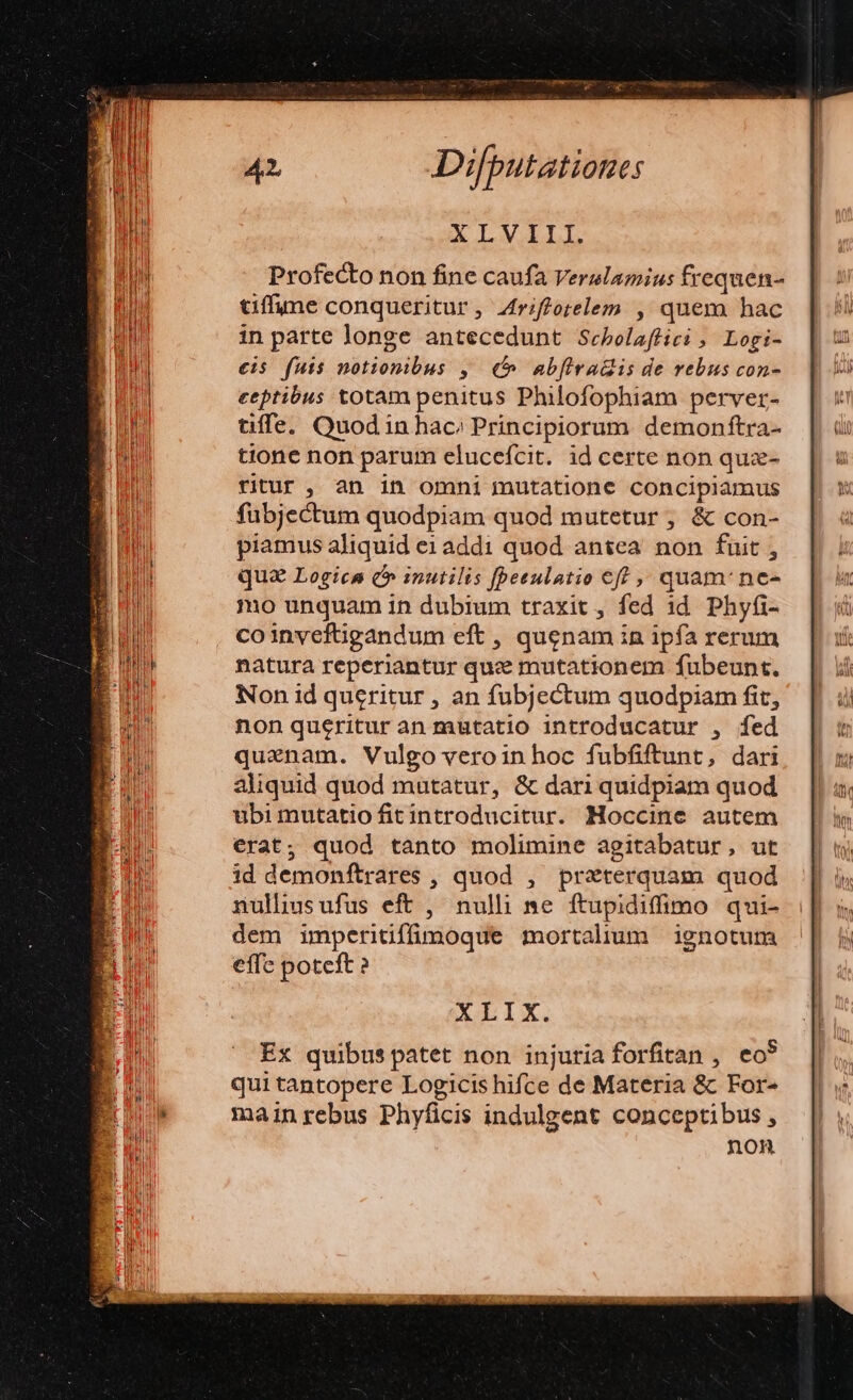 Profecto non fine caufa Verulamius frequen- tiffume conqueritur, 4rifforelem , quem hac in parte longe antecedunt Scebolaffici , Logi- €is fuis notionibus ,. € ab[iradis de vebus con- ceptibus totam penitus Philofophiam perver- uüffe. Quod in hac; Principiorum. demonftra- tione non parum elucefcit. id certe non quz- ritur , an in omni mutatione conciplamus fübjectum quodpiam quod mutetur ;, &amp; con- piamus aliquid e1addi quod antea non fuit ; qua Logica c» inutilis fpeeulatio eff quam: ne- mo unquam in dubium traxit, fed id. Phyfi- coinveftigandum eft , quenam in ipfa rerum natura reperiantur quz mutationem fubeunt. Non id queritur , an fubjectum quodpiam fit, non queritur an mutatio introducatur , fed quenam. Vulgo veroin hoc fubfiftunt, dari aliquid quod mutatur, &amp; dari quidpiam quod ubi mutatio fitintroducitur. Moccine autem erat; quod tanto molimine agitabatur, ut id demonftrares , quod , przterquam quod nullhusufus eft , nulli ne ftupidiffimo qui- dem imperitiffümoque mortalium ignotum effe poteft ? XLIX. Ex quibus patet non injuria forfitan , eo qui tantopere Logicis hifce de Materia &amp; For- mainrebus Phyficis indulgent conceptibus , non S