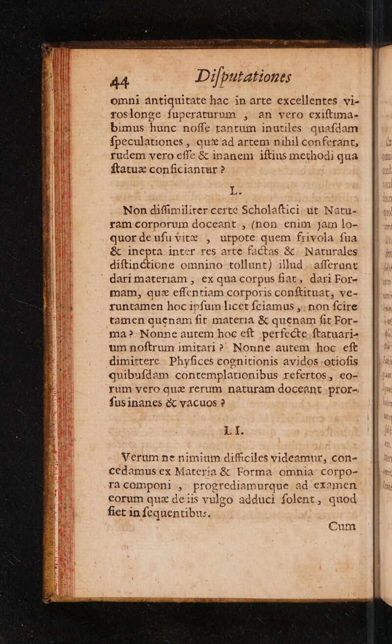 omni antiquitate hac in arte excellentes vi- roslonge fuperaturum , an vero exiftima- bimus hunc noffe tantum inutiles. quafdam fpeculationes, qui ad artem nihil conferant, rudem vero effe &amp; inanem iftius methodi qua ftatuz conficiantur ? Y Aa v Non diffimiliter certe Scholaftici ut Natu- tam corporum doceant , (non enim jam lo- quordeufuvitz , utpote quem frivola fua &amp;c inepta inter res arte factas &amp; Naturales diftnctione omnino tollunt) illud . afferunt dari materiam , ex qua corpus fiat, dari For- tam, qux effentiam corporis conftituat, ve- runtamen hoc ivfum licet fciamus ,. non dice tamen quenam fit materia &amp; quenam fit For- ma? Nonne autem hoc eft perfecte. ftatuari^ um noftrum imitari? Nonne autem hoc eft dimittere | Phyfices coenitionis avidos -otiofis quibufdam contemp Jationibus refertos, eo- rum vero quz rerum naturam docea ant pror- fusinanes c vacuos ? LI. Cum