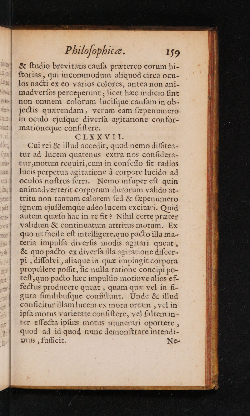 ! &amp;UIUlle ! id | | Y Te: zz E3 2 x ————— ——M— Philofophicz. 19 &amp; ftudio brevitatis caufa prztereo eorum hi- fÍtorias , qui incommodum aliquod circa ocu- los nad ex eo varios colores, antea non ani- madverfos perceperunt licet hxc indicio fint non omnem colorum lucifque caufam in ob- jectis querendam, verum eam fzpenumero in oculo ejufque diverfa agitatione confor- mationeque confiftere. CLXXNMVII Cui rei &amp; illud accedit, quod nemo diffitea- tur ad lucem quatenus extra nos confidera- tur,motum requiri,cum in confeflo fit radios lucis perpetua agitatione à corpore lucido ad oculos noftros ferri. Nemo infuper eft quin animadverterit corporum durorum valido at- tritu non tantum calorem fed &amp; fxpenumero ignem ejufdemque adeo lucem excitari. Quid autem quzfo hac in re it? Nihil certe prater validum &amp; continuatum attritus motum. Ex quo ut facile eft intelligere,quo pacto illa ma- teria impulía diverfis modis agitari queat, &amp; quo pacto ex diverfa illa agitatione difcer- p: , diffolvi , aliaque in qux impingit corpora propellere ts fic nulla ratione concipi po- teft,quo pacto hzc impulfio motiove alios ef- fectus producere queat , quami qux vel in fi- gura fimilibufque. confiftunt. Unde &amp; illud pesbificise illam lucem ex motu ortam , vel in ipfa motus varietate confiftere, vel faltem in- ter effecta ipfius motus numerari oportere , quod ad 1d quod nunc demonftrare intendi- ius , fufficit. Ne».