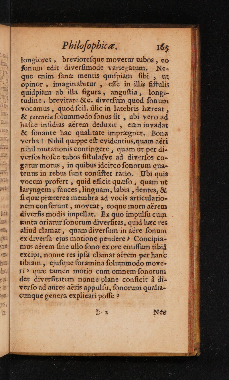 longiores , breviorefque movetur tubos , eo fonum edit diverfimode variepatum, | Ne- que enim fanc mentis quifpiam fibi , ur opinor , imaginábitur , effe in ilis fiftulis quidpiam ab illa figura, anguftia, longi- tudine, brevitate &amp;c. diverfum quod fonum vocamus , quod fcil. illic in latebris hzreat , &amp; potentis folummodo fonus fit , ubi vero ad haíce infidias aerem deduxit ,. eum invadat &amp; fonante hac qualhtate imprxgnet.. Bona verba! Nihil quippe eft evidentius,quam aéri nihil mutationis contingere , quam ut per di- verfos hofce tubos filtulafve ad diverfos co- gatur motus , in quibus idcirco fonorum qua- tenus in rebus funt confiftet rario. Ubi quis vocem profert , quid efficit quxfo , quam ut laryngem , fauces , linguam, labia , dentes, &amp; fiqux prxterea membra ad vocis articulatio- nem conferunt , moveat , eoque motu aérem diverfis modis impellat. Ex quo impulfu cum santa oriatur fonorum diverfitas, quid haec res aliud clamat, quam diverfum in aére fonum ex diverfa ejus motione pendere? Concipia- mus aérem fine ullo fono ex ore emiffum tibia excipi, nonne res ipfa clamat aérem per hanc tibiam , ejufque foramina folummodo move- Xi? qu tamen motio cum omnem fonorum det diverfitatem nonne plane conficit à di- verfo ad aures aeris appulfu, fonorum qualia- cunque genera explicari poffe ?