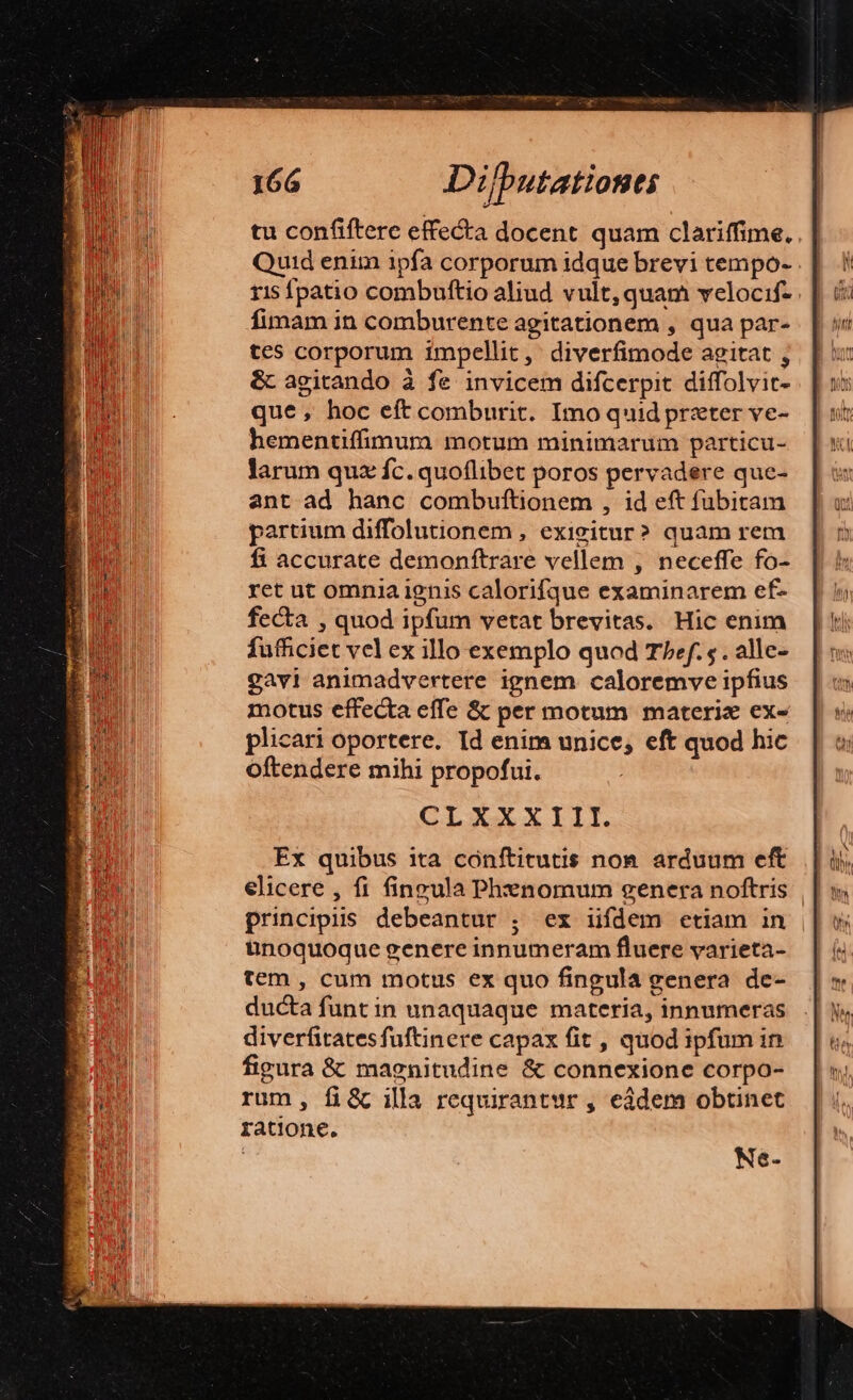 tu confiftere effecta docent quam clariffime. Quid enim ipfa corporum idque brevi tempo- ris fpatio combuftio aliud vult, quam velocif- fimam in comburente agitationem , qua par- tes corporum impellit, diverfimode agitat ; &amp; agitando à fe invicem difcerpit diffolvir- que , hoc eft comburit. Imo quid przter ve- hementiffimura motum minimarum particu- larum quz fc. quoflibet poros pervadere que- ant ad hanc combuftionem , id eft fubitam partium diffolutionem , exivitur? quam rem fi accurate demonftrare vellem , neceffe fo- ret ut omnia ignis calorifque examinarem ef- fecta , quod ipfum vetat brevitas. Hic enim fufficiet vel ex illo exemplo quod Thef. s . alle- gavi animadvertere ignem caloremve ipfius motus effecta effe &amp; per motum materix ex- plicari oportere. Id enim unice, eft quod hic Oftendere mihi propofui. CLXXXIII. Ex quibus ita conftitutis non. arduum eft elicere , fi fineula Phnomum genera noftris | principiis debeantur ; ex iifdem etiam in | iünoquoque genere innumeram fluere varieta- tem , cum motus ex quo fingula genera de- ducta funt in unaquaque materia, innumeras diverfitatesfuftinere capax fit , quod ipfum in figura &amp; magnitudine &amp; connexione corpo- rum, fi&amp; illa requirantur , eàdem obtinet ratione. | Ne-