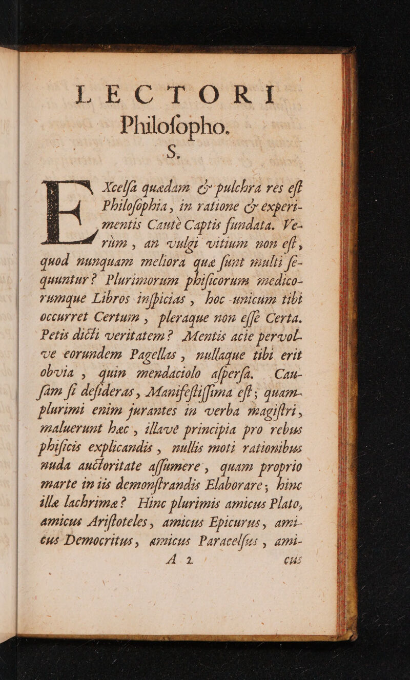 Li UTEM Philofopho. 9. Xcelfa quadam. eo pulchra ves eff Philofophia , im ratione co expert- oentis Cate Captis fundata. Ve- m vyunm,an vule vitium non eft, quod nunquam» meliora que [nat wiulti fe- quuntur ?. Plurimoruem phificorum aedico- rumque Libros infhicias , boc -unicum tibi occurret Certus ,. pleraque som effe Certa. Petis dicli veritatem? Mentis acie pervot- ve eorundem Pagellas ,| nullaque. tibi. erit obuia , quim. zmendactolo a[perfa. —. Cau- Jam ft defideras , Manifefliffuna efl ; quam- plurimi enim qurantes in verba magiflri , saaluerunt bac , illeue principia pro vebus phificis. explicandis ,.— mullis moti rationibus puda auctoritate affamere , quam proprio emarte tn iis demonfIrandis Elaborares binc ille lachrime? | Hinc plurimis amicus Plato, Amicus Arifloteles | amicus Epicurus, apzi- 6u5 Democritus , apnieus. Paracelfus , ami- A1 Ci