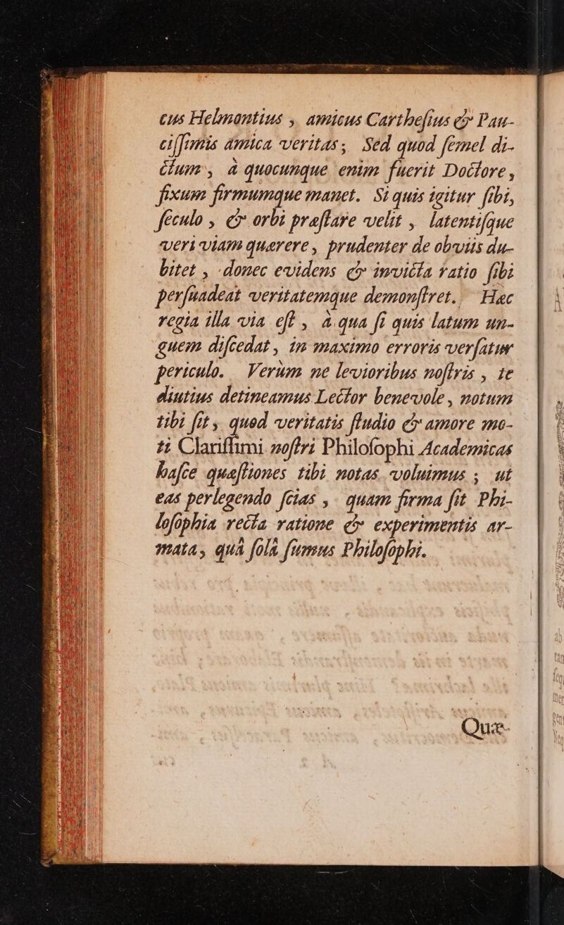 cus Helmantius y, amicus Carthe[ius e Pau- eifrnis amica veritas; Sed quod femel di- Gum, quocunque. enim fuerit Dodtore , fexum firmumque manet. Si quis igitur fibi, feculo ,. e orbi praflare velit , latentifque VETÀ VÍATI quaerere , prudenter de obviis du- bitet , donec evidens cy invicta fatio [ibi perfeadeat veritatemque demonffret. Hac rcgia illa via eff , aqua fi quis latum un- guem dicedat , im maximo erroris verfatur periculo. — Verum. ne levioribus noflris , 1e diutius detineamus Lecfor benevole, notum tibi fit y qued veritatis fludio c amare mmo- ti Clariffimi. z0ffi Philofophi Acadezzicas bafte quafliones tibi notas. voluimus ,. ut eas perlegendo [cias ,- quam firma [fit Phi- lofophia recía ratione e experimentis ar- mata, qua fola fummus Philofophaz.