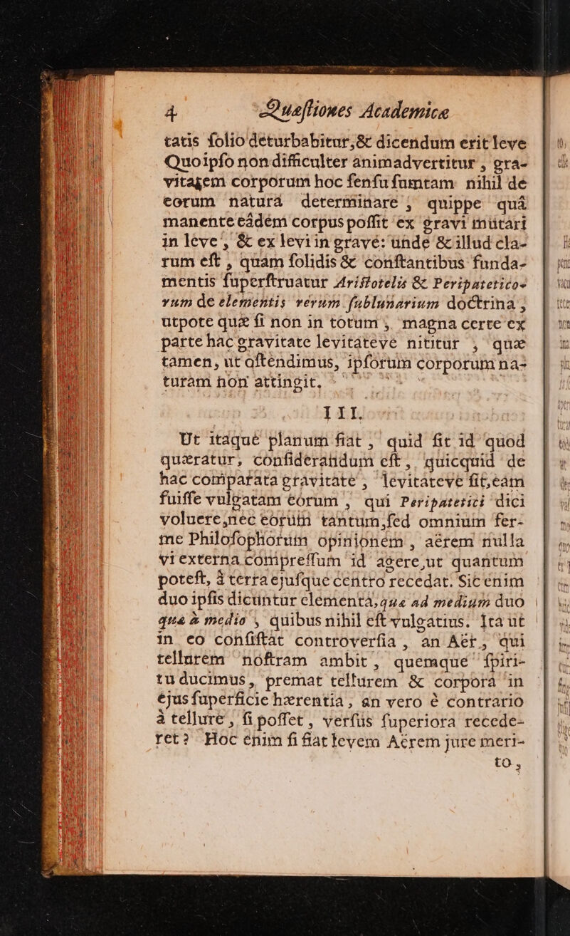 tatis folio deturbabitur,&amp; dicendum eritleve Quoipfo non difficulter animadvertitur , gra- vitajem corporum hoc fenfu fumtam nihil de eorum naturá determinare , quippe quá manente cádém corpus poffit ex eravi mütàári in leve, &amp; ex leviin gravé: unde &amp; illud cla- rum eft , quam folidis &amp; conftantibus fnnda- mentis fuperftruatur Atríffotelis &amp; Peripatetico- vum de elementis verum fublunarium doctrina ; utpote qu&amp; fi non in totum j. magna certe ex parte hacgravitate levitàteve nititur , quz tamen, ut oftendimus, ipforum corporum na- turam hon attingit, he III. hac comiparatagravitate ; levitateve fit;,eàm fuiffe vuleatam eórum , qui Peripateriti dici voluere,nec eorüt tantum,;fed omnium fer- me Philofophortum opinionem , aérem riulla vrexterna comipreffum id asere,ut quantum poteft, 3 terra ejufque Centro recedat. Sic énim duo ipfis dicuntur clementá; 444 44 medium duo qua à media , quibusnihil eftvulegatius. fta ut | in ceo coníiftát controverfia , an Aet, qui tellurem nóftram ambit, quemque fpiri- tuducimus, premat tellurem &amp; corpora 'in ejus fuperficie hzrentia, an vero é contrario à tellure , fi poffet, verfüs fuperiora recede- ret? Hoc enim fi fiat levem Aérem jure meri- to,