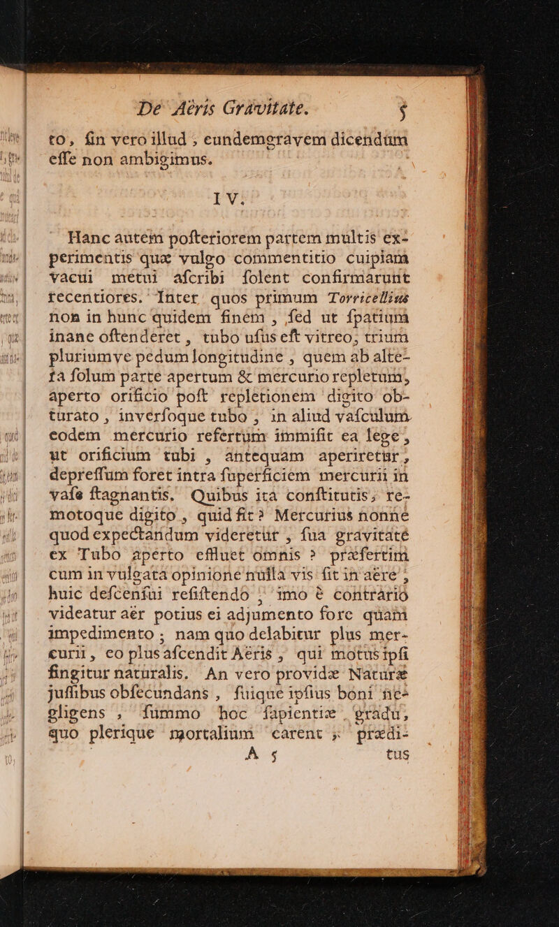 De Méris Gravitate. $ to, fin vero illud ; eundemgravem dicendum effe non ambigimus. TW Hanc autem pofteriorem partem multis ex- perimentis quz vulgo commentitio cuipiam vacui metui afcribi [folent confirmarunt recentiores. Inter quos primum Torricelliss non in hunc quidem finem , fed ut fpatium inane oftenderet , tubo ufus eft vitreo; trium pluriumye pedumlongitudine , quem ab alte- fà folum parte apertum &amp; mercurio repletum, aperto orificio poft repletionem digito ob- turato , inverfoque tubo , in aliud vaículum. eodem mercurio refertum immifit ea lege, ut orifidiuum tubi , antequam aperiretgr, depreffum foret intra fuperficiem mercurii in vafe ftagnantis. Quibus ita conftitutis; re- motoque digito , quid fit? Mercurius nonne quod expectandum videretur , fua gravitaté ex Tubo aperto efflluet omnis ? prafertim cum in vuleata opinione nuila vis: fit in aere ; huic defceníui refiftendo ; 1mo ? contrario videatur àér potius ei adjumento fore quani impedimento ; nam quo delabitur plus mer- curi, coplusafcendit Aeris , qui motusipfi fingitur naturalis. An vero providz Nature juffibus obfecundans , fuique ipfius boni ne gligens , fümmo hoc fapientie , gradu, quo plerique mortalium carent ; pradi- ; WE tus